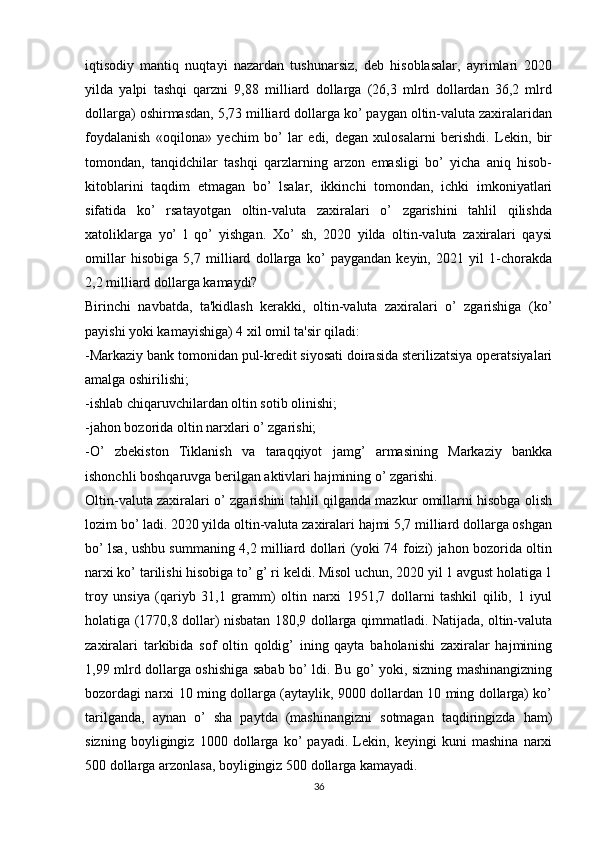 iqtisodiy   mantiq   nuqtayi   nazardan   tushunarsiz,   deb   hisoblasalar,   ayrimlari   2020
yilda   yalpi   tashqi   qarzni   9,88   milliard   dollarga   (26,3   mlrd   dollardan   36,2   mlrd
dollarga) oshirmasdan, 5,73 milliard dollarga ko’ paygan oltin-valuta zaxiralaridan
foydalanish   «oqilona»   yechim   bo’   lar   edi,   degan   xulosalarni   berishdi.   Lekin,   bir
tomondan,   tanqidchilar   tashqi   qarzlarning   arzon   emasligi   bo’   yicha   aniq   hisob-
kitoblarini   taqdim   etmagan   bo’   lsalar,   ikkinchi   tomondan,   ichki   imkoniyatlari
sifatida   ko’   rsatayotgan   oltin-valuta   zaxiralari   o’   zgarishini   tahlil   qilishda
xatoliklarga   yo’   l   qo’   yishgan.   Xo’   sh,   2020   yilda   oltin-valuta   zaxiralari   qaysi
omillar   hisobiga   5,7   milliard   dollarga   ko’   paygandan   keyin,   2021   yil   1-chorakda
2,2 milliard dollarga kamaydi?
Birinchi   navbatda,   ta'kidlash   kerakki,   oltin-valuta   zaxiralari   o’   zgarishiga   (ko’
payishi yoki kamayishiga) 4 xil omil ta'sir qiladi: 
-Markaziy bank tomonidan pul-kredit siyosati doirasida sterilizatsiya operatsiyalari
amalga oshirilishi;
-ishlab chiqaruvchilardan oltin sotib olinishi;
-jahon bozorida oltin narxlari o’ zgarishi;
-O’   zbekiston   Tiklanish   va   taraqqiyot   jamg’   armasining   Markaziy   bankka
ishonchli boshqaruvga berilgan aktivlari hajmining o’ zgarishi.
Oltin-valuta zaxiralari o’ zgarishini tahlil qilganda mazkur omillarni hisobga olish
lozim bo’ ladi. 2020 yilda oltin-valuta zaxiralari hajmi 5,7 milliard dollarga oshgan
bo’ lsa, ushbu summaning 4,2 milliard dollari (yoki 74 foizi) jahon bozorida oltin
narxi ko’ tarilishi hisobiga to’ g’ ri keldi. Misol uchun, 2020 yil 1 avgust holatiga 1
troy   unsiya   (qariyb   31,1   gramm)   oltin   narxi   1951,7   dollarni   tashkil   qilib,   1   iyul
holatiga (1770,8 dollar) nisbatan 180,9 dollarga qimmatladi. Natijada, oltin-valuta
zaxiralari   tarkibida   sof   oltin   qoldig’   ining   qayta   baholanishi   zaxiralar   hajmining
1,99 mlrd dollarga oshishiga sabab bo’ ldi. Bu go’ yoki, sizning mashinangizning
bozordagi narxi 10 ming dollarga (aytaylik, 9000 dollardan 10 ming dollarga) ko’
tarilganda,   aynan   o’   sha   paytda   (mashinangizni   sotmagan   taqdiringizda   ham)
sizning   boyligingiz   1000   dollarga   ko’   payadi.   Lekin,   keyingi   kuni   mashina   narxi
500 dollarga arzonlasa, boyligingiz 500 dollarga kamayadi.
36