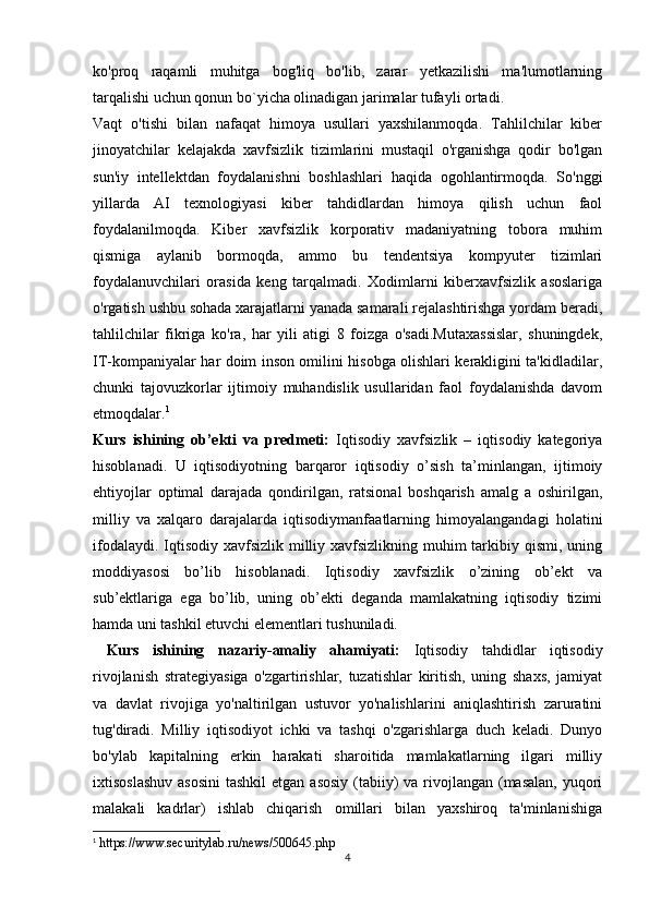 ko'proq   raqamli   muhitga   bog'liq   bo'lib,   zarar   yetkazilishi   ma'lumotlarning
tarqalishi uchun qonun bo`yicha olinadigan jarimalar tufayli ortadi.
Vaqt   o'tishi   bilan   nafaqat   himoya   usullari   yaxshilanmoqda.   Tahlilchilar   kiber
jinoyatchilar   kelajakda   xavfsizlik   tizimlarini   mustaqil   o'rganishga   qodir   bo'lgan
sun'iy   intellektdan   foydalanishni   boshlashlari   haqida   ogohlantirmoqda.   So'nggi
yillarda   AI   texnologiyasi   kiber   tahdidlardan   himoya   qilish   uchun   faol
foydalanilmoqda.   Kiber   xavfsizlik   korporativ   madaniyatning   tobora   muhim
qismiga   aylanib   bormoqda,   ammo   bu   tendentsiya   kompyuter   tizimlari
foydalanuvchilari   orasida   keng   tarqalmadi.   Xodimlarni   kiberxavfsizlik   asoslariga
o'rgatish ushbu sohada xarajatlarni yanada samarali rejalashtirishga yordam beradi,
tahlilchilar   fikriga   ko'ra,   har   yili   atigi   8   foizga   o'sadi.Mutaxassislar,   shuningdek,
IT-kompaniyalar har doim inson omilini hisobga olishlari kerakligini ta'kidladilar,
chunki   tajovuzkorlar   ijtimoiy   muhandislik   usullaridan   faol   foydalanishda   davom
etmoqdalar. 1
Kurs   ishining   ob’ekti   va   predmeti:   Iqtisodiy   xavfsizlik   –   iqtisodiy   kategoriya
hisoblanadi.   U   iqtisodiyotning   barqaror   iqtisodiy   o’sish   ta’minlangan,   ijtimoiy
ehtiyojlar   optimal   darajada   qondirilgan,   ratsional   boshqarish   amalg   a   oshirilgan,
milliy   va   xalqaro   darajalarda   iqtisodiymanfaatlarning   himoyalangandagi   holatini
ifodalaydi. Iqtisodiy xavfsizlik milliy xavfsizlikning muhim  tarkibiy qismi, uning
moddiyasosi   bo’lib   hisoblanadi.   Iqtisodiy   xavfsizlik   o’zining   ob’ekt   va
sub’ektlariga   ega   bo’lib,   uning   ob’ekti   deganda   mamlakatning   iqtisodiy   tizimi
hamda uni tashkil etuvchi elementlari tushuniladi.
  Kurs   ishining   nazariy-amaliy   ahamiyati:   Iqtisodiy   tahdidlar   iqtisodiy
rivojlanish   strategiyasiga   o'zgartirishlar,   tuzatishlar   kiritish,   uning   shaxs,   jamiyat
va   davlat   rivojiga   yo'naltirilgan   ustuvor   yo'nalishlarini   aniqlashtirish   zaruratini
tug'diradi.   Milliy   iqtisodiyot   ichki   va   tashqi   o'zgarishlarga   duch   keladi.   Dunyo
bo'ylab   kapitalning   erkin   harakati   sharoitida   mamlakatlarning   ilgari   milliy
ixtisoslashuv  asosini  tashkil  etgan asosiy  (tabiiy)  va rivojlangan  (masalan,  yuqori
malakali   kadrlar)   ishlab   chiqarish   omillari   bilan   yaxshiroq   ta'minlanishiga
1
 https://www.securitylab.ru/news/500645.php
4