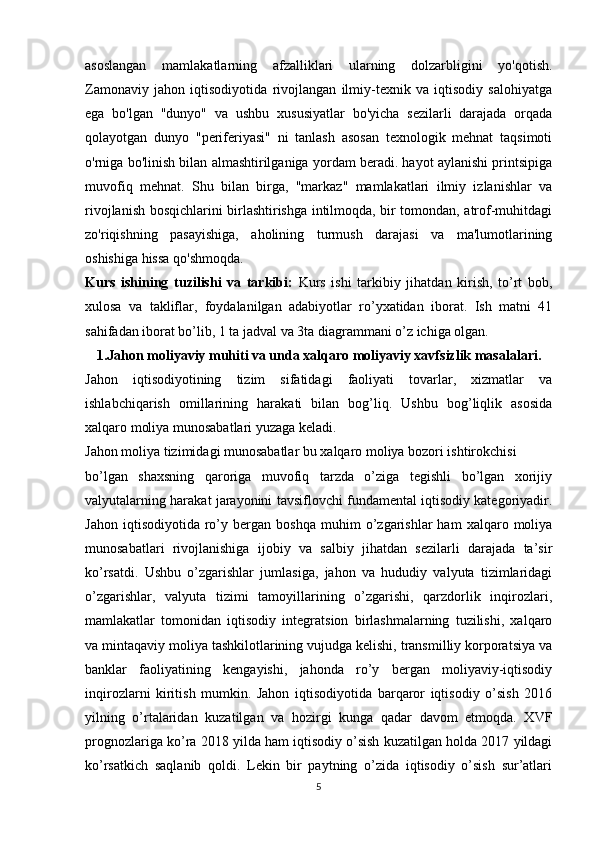 asoslangan   mamlakatlarning   afzalliklari   ularning   dolzarbligini   yo'qotish.
Zamonaviy   jahon   iqtisodiyotida   rivojlangan   ilmiy-texnik   va   iqtisodiy   salohiyatga
ega   bo'lgan   "dunyo"   va   ushbu   xususiyatlar   bo'yicha   sezilarli   darajada   orqada
qolayotgan   dunyo   "periferiyasi"   ni   tanlash   asosan   texnologik   mehnat   taqsimoti
o'rniga bo'linish bilan almashtirilganiga yordam beradi. hayot aylanishi printsipiga
muvofiq   mehnat.   Shu   bilan   birga,   "markaz"   mamlakatlari   ilmiy   izlanishlar   va
rivojlanish bosqichlarini birlashtirishga intilmoqda, bir tomondan, atrof-muhitdagi
zo'riqishning   pasayishiga,   aholining   turmush   darajasi   va   ma'lumotlarining
oshishiga hissa qo'shmoqda.
Kurs   ishining   tuzilishi   va   tarkibi:   Kurs   ishi   tarkibiy   jihatdan   kirish,   to’rt   bob,
xulosa   va   takliflar,   foydalanilgan   adabiyotlar   ro’yxatidan   iborat.   Ish   matni   41
sahifadan iborat bo’lib, 1 ta jadval va 3ta diagrammani o’z ichiga olgan.
1.Jahon moliyaviy muhiti va unda xalqaro moliyaviy xavfsizlik masalalari.
Jahon   iqtisodiyotining   tizim   sifatidagi   faoliyati   tovarlar,   xizmatlar   va
ishlabchiqarish   omillarining   harakati   bilan   bog’liq.   Ushbu   bog’liqlik   asosida
xalqaro moliya munosabatlari yuzaga keladi.
Jahon moliya tizimidagi munosabatlar bu xalqaro moliya bozori ishtirokchisi
bo’lgan   shaxsning   qaroriga   muvofiq   tarzda   o’ziga   tegishli   bo’lgan   xorijiy
valyutalarning harakat jarayonini tavsiflovchi fundamental iqtisodiy kategoriyadir.
Jahon   iqtisodiyotida   ro’y  bergan   boshqa   muhim   o’zgarishlar   ham   xalqaro  moliya
munosabatlari   rivojlanishiga   ijobiy   va   salbiy   jihatdan   sezilarli   darajada   ta’sir
ko’rsatdi.   Ushbu   o’zgarishlar   jumlasiga,   jahon   va   hududiy   valyuta   tizimlaridagi
o’zgarishlar,   valyuta   tizimi   tamoyillarining   o’zgarishi,   qarzdorlik   inqirozlari,
mamlakatlar   tomonidan   iqtisodiy   integratsion   birlashmalarning   tuzilishi,   xalqaro
va mintaqaviy moliya tashkilotlarining vujudga kelishi, transmilliy korporatsiya va
banklar   faoliyatining   kengayishi,   jahonda   ro’y   bergan   moliyaviy-iqtisodiy
inqirozlarni   kiritish   mumkin.   Jahon   iqtisodiyotida   barqaror   iqtisodiy   o’sish   2016
yilning   o’rtalaridan   kuzatilgan   va   hozirgi   kunga   qadar   davom   etmoqda.   XVF
prognozlariga ko’ra 2018 yilda ham iqtisodiy o’sish kuzatilgan holda 2017 yildagi
ko’rsatkich   saqlanib   qoldi.   Lekin   bir   paytning   o’zida   iqtisodiy   o’sish   sur’atlari
5