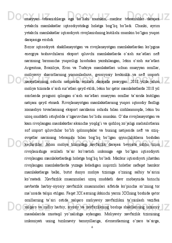 muayyan   tebranishlarga   ega   bo’lishi   mumkin,   mazkur   tebranishlar   darajasi
yetakchi   mamlakatlar   iqtisodiyotidagi   holatga   bog’liq   bo’ladi.   Chunki,   ayrim
yetakchi mamlakatlar iqtisodiyoti rivojlanishning kutilishi mumkin bo’lgan yuqori
darajasiga erishdi. 
Bozor   iqtisodiyoti   shakllanayotgan   va   rivojlanayotgan   mamlakatlardan   ko’pgina
energiya   tashuvchilarni   eksport   qiluvchi   mamlakatlarda   o’sish   sur’atlari   neft
narxining   birmuncha   yuqoriligi   hisobidan   yaxshilangan,   lekin   o’sish   sur’atlari
Argentina,   Braziliya,   Eron   va   Turkiya   mamlakatlari   uchun   muayyan   omillar,
moliyaviy   sharoitlarning   yomonlashuvi,   geosiyosiy   keskinlik   va   neft   importi
xarajatlarining   oshishi   natijasida   sezilarli   darajada   pasaygan.   2018   yilda   jahon
moliya tizimida o’sish sur’atlari qayd etildi, lekin bir qator mamlakatlarda 2018 yil
oxirlarida   prognoz   qilingan   o’sish   sur’atlari   muayyan   omillar   ta’sirida   kutilgan
natijani   qayd   etmadi.   Rivojlanayotgan   mamlakatlarning   yuqori   iqtisodiy   faolligi
xomashyo   tovarlarining   eksport   narxlarini   oshishi   bilan   izohlanmoqda,   lekin   bu
uzoq muddatli istiqbolda o’zgaruvchan bo’lishi mumkin. O’sha rivojlanayotgan va
kam rivojlangan mamlakatlar aksincha yoqilg’i va qishloq xo’jaligi mahsulotlarini
sof   import   qiluvchilar   bo’lib   qolmoqdalar   va   buning   natijasida   neft   va   oziq-
ovqatlar   narxining   tebranishi   bilan   bog’liq   bo’lgan   qiyinchiliklarni   boshdan
kechirdilar.   Jahon   moliya   tizimidagi   xavfsizlik   darajasi   bevosita   ushbu   tizim
rivojlanishiga   sezilarli   ta’sir   ko’rsatish   imkoniga   ega   bo’lgan   iqtisodiyoti
rivojlangan mamlakatlardagi holatga bog’liq bo’ladi. Mazkur iqtisodiyoti jihatdan
rivojlangan   mamlakatlarda   yuzaga   keladigan   inqirozli   holatlar   nafaqat   hamkor
mamlakatlarga   balki,   butut   dunyo   moliya   tizimiga   o’zining   salbiy   ta’sirini
ko’rsatadi.   Xavfsizlik   muammolari   uzoq   muddatli   davr   mobaynida   birinchi
navbatda   harbiy-siyosiy   xavfsizlik   muammolari   sifatida   ko’pincha   so’zning   tor
ma’nosida talqin etilgan. Faqat XX asrning ikkinchi yarmi XXIning boshida qator
omillarning   ta’siri   ostida   xalqaro   moliyaviy   xavfsizlikni   ta’minlash   vazifasi
xalqaro   va   milliy   harbiy,   siyosiy   va   xavfsizlikning   boshqa   shakllarining   umumiy
masalalarida   mustaqil   yo’nalishga   aylangan.   Moliyaviy   xavfsizlik   tizimining
imkoniyati   uning   tuzilmaviy   tamoyillariga,   elementlarning   o’zaro   ta’sirga,
6