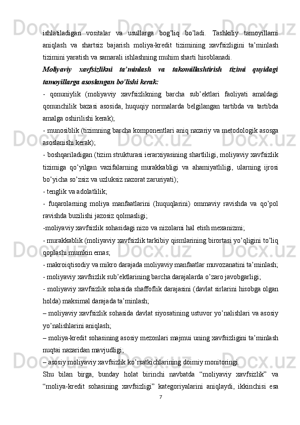 ishlatiladigan   vositalar   va   usullarga   bog’liq   bo’ladi.   Tashkiliy   tamoyillarni
aniqlash   va   shartsiz   bajarish   moliya-kredit   tizimining   xavfsizligini   ta’minlash
tizimini yaratish va samarali ishlashning muhim sharti hisoblanadi.
Moliyaviy   xavfsizlikni   ta’minlash   va   takomillashtirish   tizimi   quyidagi
tamoyillarga asoslangan bo’lishi kerak:
-   qonuniylik   (moliyaviy   xavfsizlikning   barcha   sub’ektlari   faoliyati   amaldagi
qonunchilik   bazasi   asosida,   huquqiy   normalarda   belgilangan   tartibda   va   tartibda
amalga oshirilishi kerak);
- munosiblik (tizimning barcha komponentlari aniq nazariy va metodologik asosga
asoslanishi kerak); 
- boshqariladigan (tizim strukturasi ierarxiyasining shartliligi, moliyaviy xavfsizlik
tizimiga   qo’yilgan   vazifalarning   murakkabligi   va   ahamiyatliligi,   ularning   ijrosi
bo’yicha so’zsiz va uzluksiz nazorat zaruriyati);
- tenglik va adolatlilik;
-   fuqarolarning   moliya   manfaatlarini   (huquqlarini)   ommaviy   ravishda   va   qo’pol
ravishda buzilishi jazosiz qolmasligi;
-moliyaviy xavfsizlik sohasidagi nizo va nizolarni hal etish mexanizmi;
- murakkablik (moliyaviy xavfsizlik tarkibiy qismlarining birortasi yo’qligini to’liq
qoplashi mumkin emas;
- makroiqtisodiy va mikro darajada moliyaviy manfaatlar muvozanatini ta’minlash;
- moliyaviy xavfsizlik sub’ektlarining barcha darajalarda o’zaro javobgarligi;
- moliyaviy xavfsizlik sohasida shaffoflik darajasini (davlat sirlarini hisobga olgan
holda) maksimal darajada ta’minlash;
– moliyaviy xavfsizlik sohasida davlat siyosatining ustuvor yo’nalishlari va asosiy
yo’nalishlarini aniqlash;
– moliya-kredit sohasining asosiy mezonlari majmui uning xavfsizligini ta’minlash
nuqtai nazaridan mavjudligi;
– asosiy moliyaviy xavfsizlik ko’rsatkichlarining doimiy monitoringi.
Shu   bilan   birga,   bunday   holat   birinchi   navbatda   “moliyaviy   xavfsizlik”   va
“moliya-kredit   sohasining   xavfsizligi”   kategoriyalarini   aniqlaydi,   ikkinchisi   esa
7
