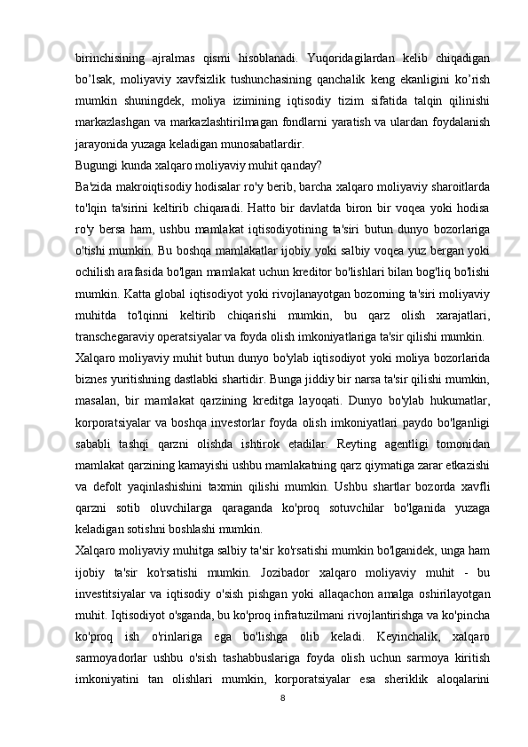 birinchisining   ajralmas   qismi   hisoblanadi.   Yuqoridagilardan   kelib   chiqadigan
bo’lsak,   moliyaviy   xavfsizlik   tushunchasining   qanchalik   keng   ekanligini   ko’rish
mumkin   shuningdek,   moliya   izimining   iqtisodiy   tizim   sifatida   talqin   qilinishi
markazlashgan  va markazlashtirilmagan fondlarni yaratish va ulardan foydalanish
jarayonida yuzaga keladigan munosabatlardir.
Bugungi kunda xalqaro moliyaviy muhit qanday?
Ba'zida makroiqtisodiy hodisalar ro'y berib, barcha xalqaro moliyaviy sharoitlarda
to'lqin   ta'sirini   keltirib   chiqaradi.   Hatto   bir   davlatda   biron   bir   voqea   yoki   hodisa
ro'y   bersa   ham,   ushbu   mamlakat   iqtisodiyotining   ta'siri   butun   dunyo   bozorlariga
o'tishi mumkin. Bu boshqa mamlakatlar ijobiy yoki salbiy voqea yuz bergan yoki
ochilish arafasida bo'lgan mamlakat uchun kreditor bo'lishlari bilan bog'liq bo'lishi
mumkin. Katta global iqtisodiyot yoki rivojlanayotgan bozorning ta'siri moliyaviy
muhitda   to'lqinni   keltirib   chiqarishi   mumkin,   bu   qarz   olish   xarajatlari,
transchegaraviy operatsiyalar va foyda olish imkoniyatlariga ta'sir qilishi mumkin. 
Xalqaro moliyaviy muhit butun dunyo bo'ylab iqtisodiyot yoki moliya bozorlarida
biznes yuritishning dastlabki shartidir. Bunga jiddiy bir narsa ta'sir qilishi mumkin,
masalan,   bir   mamlakat   qarzining   kreditga   layoqati.   Dunyo   bo'ylab   hukumatlar,
korporatsiyalar   va   boshqa   investorlar   foyda   olish   imkoniyatlari   paydo   bo'lganligi
sababli   tashqi   qarzni   olishda   ishtirok   etadilar.   Reyting   agentligi   tomonidan
mamlakat qarzining kamayishi ushbu mamlakatning qarz qiymatiga zarar etkazishi
va   defolt   yaqinlashishini   taxmin   qilishi   mumkin.   Ushbu   shartlar   bozorda   xavfli
qarzni   sotib   oluvchilarga   qaraganda   ko'proq   sotuvchilar   bo'lganida   yuzaga
keladigan sotishni boshlashi mumkin.
Xalqaro moliyaviy muhitga salbiy ta'sir ko'rsatishi mumkin bo'lganidek, unga ham
ijobiy   ta'sir   ko'rsatishi   mumkin.   Jozibador   xalqaro   moliyaviy   muhit   -   bu
investitsiyalar   va   iqtisodiy   o'sish   pishgan   yoki   allaqachon   amalga   oshirilayotgan
muhit. Iqtisodiyot o'sganda, bu ko'proq infratuzilmani rivojlantirishga va ko'pincha
ko'proq   ish   o'rinlariga   ega   bo'lishga   olib   keladi.   Keyinchalik,   xalqaro
sarmoyadorlar   ushbu   o'sish   tashabbuslariga   foyda   olish   uchun   sarmoya   kiritish
imkoniyatini   tan   olishlari   mumkin,   korporatsiyalar   esa   sheriklik   aloqalarini
8 