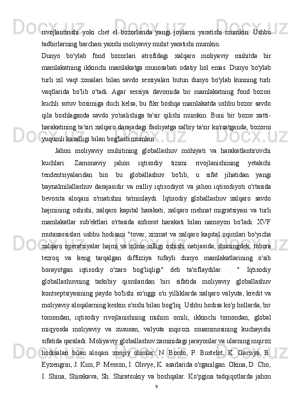 rivojlantirishi   yoki   chet   el   bozorlarida   yangi   joylarni   yaratishi   mumkin.   Ushbu
tadbirlarning barchasi yaxshi moliyaviy muhit yaratishi mumkin.
Dunyo   bo'ylab   fond   bozorlari   atrofidagi   xalqaro   moliyaviy   muhitda   bir
mamlakatning   ikkinchi   mamlakatga   munosabati   odatiy   hol   emas.   Dunyo   bo'ylab
turli   xil   vaqt   zonalari   bilan   savdo   sessiyalari   butun   dunyo   bo'ylab   kunning   turli
vaqtlarida   bo'lib   o'tadi.   Agar   sessiya   davomida   bir   mamlakatning   fond   bozori
kuchli sotuv bosimiga duch kelsa, bu fikr boshqa mamlakatda ushbu bozor savdo
qila   boshlaganda   savdo   yo'nalishiga   ta'sir   qilishi   mumkin.   Buni   bir   bozor   xatti-
harakatining ta'siri xalqaro darajadagi faoliyatga salbiy ta'sir ko'rsatganda, bozorni
yuqumli kasalligi bilan bog'lash mumkin.
      Jahon   moliyaviy   muhitining   globallashuv   mohiyati   va   harakatlantiruvchi
kuchlari.   Zamonaviy   jahon   iqtisodiy   tizimi   rivojlanishining   yetakchi
tendentsiyalaridan   biri   bu   globallashuv   bo'lib,   u   sifat   jihatidan   yangi
baynalmilallashuv   darajasidir   va   milliy   iqtisodiyot   va   jahon   iqtisodiyoti   o'rtasida
bevosita   aloqani   o'rnatishni   ta'minlaydi.   Iqtisodiy   globallashuv   xalqaro   savdo
hajmining   oshishi,   xalqaro   kapital   harakati,   xalqaro   mehnat   migratsiyasi   va   turli
mamlakatlar   sub'ektlari   o'rtasida   axborot   harakati   bilan   namoyon   bo'ladi.   XVF
mutaxassislari  ushbu hodisani  "tovar, xizmat va xalqaro kapital oqimlari bo'yicha
xalqaro operatsiyalar  hajmi va xilma-xilligi oshishi  natijasida, shuningdek, tobora
tezroq   va   keng   tarqalgan   diffuziya   tufayli   dunyo   mamlakatlarining   o'sib
borayotgan   iqtisodiy   o'zaro   bog'liqligi"   deb   ta'riflaydilar.   .   "   Iqtisodiy
globallashuvning   tarkibiy   qismlaridan   biri   sifatida   moliyaviy   globallashuv
kontseptsiyasining paydo bo'lishi so'nggi  o'n yilliklarda xalqaro valyuta, kredit va
moliyaviy aloqalarning keskin o'sishi bilan bog'liq. Ushbu hodisa ko'p hollarda, bir
tomondan,   iqtisodiy   rivojlanishning   muhim   omili,   ikkinchi   tomondan,   global
miqyosda   moliyaviy   va   xususan,   valyuta   inqirozi   muammosining   kuchayishi
sifatida qaraladi. Moliyaviy globallashuv zaminidagi jarayonlar va ularning inqiroz
hodisalari   bilan   aloqasi   xorijiy   olimlar:   N.   Bordo,   P.   Bustelot,   K.   Garsiya,   B.
Eyxengrin, J. Kim, P. Messon, I. Olivye, K. asarlarida o'rganilgan. Okina, D. Cho,
I.   Shina,   Shirakava,   Sh.   Shiratsukiy   va   boshqalar.   Ko'pgina   tadqiqotlarda   jahon
9