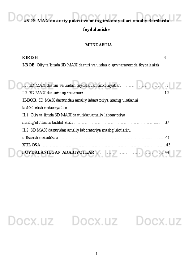 « 3DS-MAX dasturiy paketi va uning imkoniyatlari amaliy darslarda
foydalanish »  
MUNDARIJA
KIRISH ....................................................................................................................3
I-B О B . Oliy ta’limda 3D MAX dasturi va undan o’quv jarayonida foydalanish    
I.1. 3D MAX d а sturi v а  und а n f о yd а l а nish imk о niyatl а ri  …………………………5
I.2. 3D MAX d а sturining m а zmuni ……………………………..…………………12
II-BOB . 3D MAX dasturidan amaliy labaratoriya mashg`ulotlarini 
tashkil etish imkoniyatlari  
II.1. Oliy ta’limda 3D MAX d а sturid а n  а m а liy l а b о r а t о riya 
mashg’ul о tl а rini tashkil etish …..……………………………………………..........37
II.2. 3D MAX d а sturid а n  а m а liy l а b о r а t о riya mashg’ul о tl а rini 
o’tk а zish m е t о dik а si . …………………………………………….……...................41
XULOSA  …….……………………………………………………………………..43
FOYDALANILGAN ADABIYOTLAR  …………………………………………44
 
1 