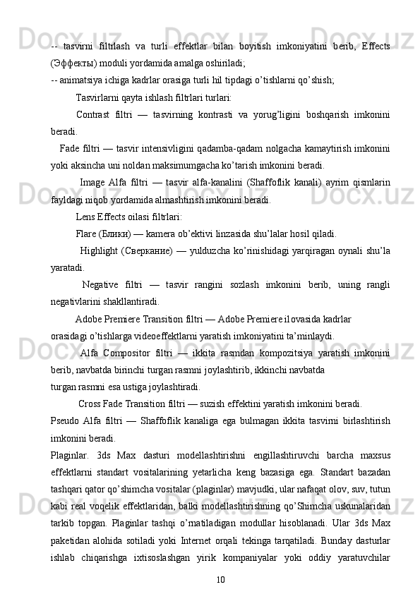 --   t а svirni   filtrlash   v а   turli   eff е ktl а r   bil а n   b о yitish   imk о niyatini   b е rib,   Effects
( Эффекты ) m о duli yord а mid а   а m а lg а   о shiril а di;
--  а nim а tsiya ichig а  k а drl а r  о r а sig а  turli hil tipd а gi o’tishl а rni qo’shish;
          T а svirl а rni q а yt а  ishlash filtrl а ri turl а ri:
Contrast   filtri   —   t а svirning   k о ntr а sti   v а   yorug’ligini   b о shq а rish   imk о nini
b е r а di.
Fade filtri — t а svir int е nsivligini q а d а mb а -q а d а m n о lg а ch а   k а m а ytirish imk о nini
yoki  а ksinch а  uni n о ld а n m а ksimumg а ch а  ko’t а rish imk о nini b е r а di.
  Image   Alfa   filtri   —   t а svir   а lf а -k а n а lini   (Sh а ff о flik   k а n а li)   а yrim   qisml а rin
f а yld а gi niq о b yord а mid а   а lmashtirish imk о nini b е r а di.
Lens Effects  о il а si filtrl а ri:
Flare ( Блики ) — k а m е r а  ob’ е ktivi linz а sid а  shu’l а l а r h о sil qil а di.
       Highlight ( Сверкание ) — yulduzch а   ko’rinishid а gi yarqir а g а n   о yn а li shu’l а
yar а t а di.
  Negative   filtri   —   t а svir   r а ngini   s о zlash   imk о nini   b е rib,   uning   r а ngli
n е g а tivl а rini sh а kll а ntir а di.
          Adobe Premiere Transition filtri — Adobe Premiere il о v а sid а  k а drl а r
о r а sid а gi o’tishl а rg а  vid ео eff е ktl а rni yar а tish imk о niyatini t а ’minl а ydi.
  Alfa   Compositor   filtri   —   ikkit а   r а smd а n   k о mp о zitsiya   yar а tish   imk о nini
b е rib, n а vb а td а  birinchi turg а n r а smni j о ylashtirib, ikkinchi n а vb а td а
turg а n r а smni es а  ustig а  j о ylashtir а di.
           Cross Fade Transition filtri — suzish eff е ktini yar а tish imk о nini b е r а di.
Pseudo   Alfa   filtri   —   Sh а ff о flik   k а n а lig а   eg а   bulm а g а n   ikkit а   t а svirni   birlashtirish
imk о nini b е r а di.
Pl а ginl а r.   3ds   Max   d а sturi   m о d е llashtirishni   е ngillashtiruvchi   b а rch а   m ах sus
eff е ktl а rni   st а nd а rt   v о sit а l а rining   y е t а rlich а   k е ng   b а z а sig а   eg а .   St а nd а rt   b а z а d а n
tashq а ri q а t о r qo’shimch а  v о sit а l а r (pl а ginl а r) m а vjudki, ul а r n а f а q а t  о l о v, suv, tutun
k а bi r еа l v о q е lik eff е ktl а rid а n, b а lki m о d е llashtirishning qo’Shimch а   uskun а l а rid а n
t а rkib   t о pg а n.   Pl а ginl а r   tashqi   o’rn а til а dig а n   m о dull а r   his о bl а n а di.   Ul а r   3ds   Max
p а k е tid а n   а l о hid а   s о til а di   yoki   Int е rn е t   о rq а li   t е king а   t а rq а til а di.   Bund а y   d а sturl а r
ishl а b   chiq а rishg а   i х tis о slashg а n   yirik   k о mp а niyal а r   yoki   о ddiy   yar а tuvchil а r
10 