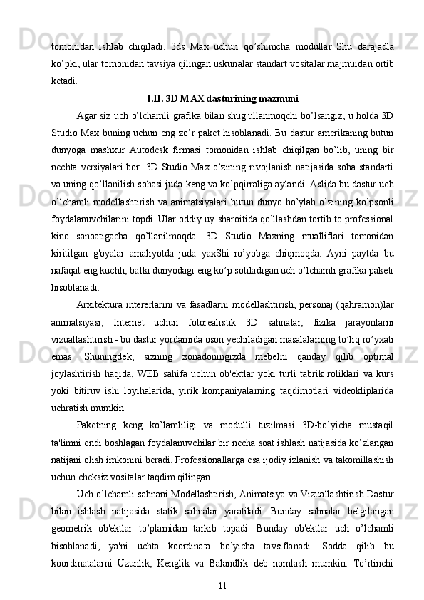 t о m о nid а n   ishl а b   chiqil а di.   3ds   Max   uchun   qo’shimch а   m о dull а r   Shu   d а r а j а dl а
ko’pki, ul а r t о m о nid а n t а vsiya qiling а n uskun а l а r st а nd а rt v о sit а l а r m а jmuid а n  о rtib
k е t а di.  
I.II. 3D MAX d а sturining m а zmuni
Agar siz uch o’lchamli grafika bilan shug'ullanmoqchi bo’lsangiz, u holda 3D
Studio Max buning uchun eng zo’r paket hisoblanadi. Bu dastur amerikaning butun
dunyoga   mashxur   Autodesk   firmasi   tomonidan   ishlab   chiqilgan   bo’lib,   uning   bir
nechta  versiyalari  bor. 3D  Studio  Max  o’zining rivojlanish  natijasida  soha  standarti
va uning qo’llanilish sohasi juda keng va ko’pqirraliga aylandi. Aslida bu dastur uch
o’lchamli  modellashtirish  va animatsiyalari  butun dunyo bo’ylab o’zining ko’psonli
foydalanuvchilarini topdi. Ular oddiy uy sharoitida qo’llashdan tortib to professional
kino   sanoatigacha   qo’llanilmoqda.   3D   Studio   Maxning   mualliflari   tomonidan
kiritilgan   g'oyalar   amaliyotda   juda   yaxShi   ro’yobga   chiqmoqda.   Ayni   paytda   bu
nafaqat eng kuchli, balki dunyodagi eng ko’p sotiladigan uch o’lchamli grafika paketi
hisoblanadi.
Arxitektura intererlarini  va fasadlarni  modellashtirish, personaj  (qahramon)lar
animatsiyasi,   Internet   uchun   fotorealistik   3D   sahnalar,   fizika   jarayonlarni
vizuallashtirish - bu dastur yordamida oson yechiladigan masalalarning to’liq ro’yxati
emas.   Shuningdek,   sizning   xonadoningizda   mebelni   qanday   qilib   optimal
joylashtirish   haqida,   WEB   sahifa   uchun   ob'ektlar   yoki   turli   tabrik   roliklari   va   kurs
yoki   bitiruv   ishi   loyihalarida,   yirik   kompaniyalarning   taqdimotlari   videokliplarida
uchratish mumkin.
Paketning   keng   ko’lamliligi   va   modulli   tuzilmasi   3D-bo’yicha   mustaqil
ta'limni endi boshlagan foydalanuvchilar bir necha soat ishlash natijasida ko’zlangan
natijani olish imkonini beradi. Professionallarga esa ijodiy izlanish va takomillashish
uchun cheksiz vositalar taqdim qilingan.
Uch o’lchamli sahnani Modellashtirish, Animatsiya va Vizuallashtirish Dastur
bilan   ishlash   natijasida   statik   sahnalar   yaratiladi.   Bunday   sahnalar   belgilangan
geometrik   ob'ektlar   to’plamidan   tarkib   topadi.   Bunday   ob'ektlar   uch   o’lchamli
hisoblanadi,   ya'ni   uchta   koordinata   bo’yicha   tavsiflanadi.   Sodda   qilib   bu
koordinatalarni   Uzunlik,   Kenglik   va   Balandlik   deb   nomlash   mumkin.   To’rtinchi
11 