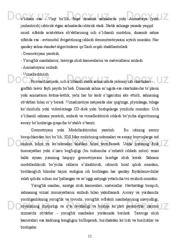 o’lcham   esa   -   Vaqt   bo’lib,   faqat   dinamik   sahnalarda   yoki   Animatsiya   (yoki
jonlantirish) ishtirok etgan sahnalarda ishtirok etadi. Statik sahnaga yanada yaqqol
misol   sifatida   arxitektura   ob'ektlarining   uch   o’lchamli   modelini,   dinamik   sahna
sifatida esa - avtomobil dvigatelining ishlash demonstratsiyasini aytish mumkin. Har
qanday sahna standart algoritmlarni qo’llash orqali shakllantiriladi:
- Geometriyani yaratish.
- Yorug'lik manbalarini, tasvirga olish kameralarini va materiallarni sozlash.
- Animatsiyani sozlash.
- Vizuallashtirish .
Pirovard natijada, uch o’lchamli statik sahna ustida yakuniy ish «kartinka» -
grafikli tasvir fayli paydo bo’ladi. Dinamik sahna so’ngida esa «kartinka»lar to’plami
yoki   animatsion   ketma-ketlik,   ya'ni   har   bir   kadr   o’zgarishni   aks   ettirib,   sahnaning
ob'ektlari bilan ro’y beradi. Vizualizatsiya natijasida ular qog'ozga, plyonkaga, tolaga
ko’chirilishi   yoki   videolentaga   CD-disk   yoki   boshqalarga   yozilishi   mumkin.   Uch
o’lchamli sahnani yaratish, sozlash va vizuallashtirish ishlash bo’yicha algoritmning
asosiy bo’limlariga qisqacha to’xtalib o’tamiz.
Geometriyani   yoki   Modellashtirishni   yaratish.     Bu   ishning   asosiy
bosqichlaridan biri bo’lib, 3DS Max muhitining uskunalari va asosiy buyruqlarga oid
muhim   bilim   va   ko’nikmalar   talablari   bilan   tavsiflanadi.   Unda   jismning   fizik
hususiyatlari   yoki   o’zaro   bog'liqligi   (bu   tushuncha   o’xshatib   ishlash   xolos)   emas
balki   aynan   jismning   haqiqiy   geometriyasini   hisobga   olish   kerak.   Sahnani
modellashtirish   bo’yicha   ishlarni   o’zlashtirish,   ishonch   hosil   qilish   mumkin,
boshlang'ich   bilimlar   hajmi   endigina   ish   boshlagan   har   qanday   foydalanuvchilar
eslab qolishi uchun mo’ljallangan va so’nggi natijaga yetarlicha tez erishish mumkin.
Yorug'lik   manbai,   suratga   olish   kameralari,   materiallar.   Navbatdagi   bosqich,
sahnaning   vizual   xususiyatlarini   sozlash   bilan   yakullanadi.   Asosiy   va   yordamchi
yoritilganlikning   yorug'lik   va   tovushi,   yorug'lik   refleksli   manbalarining   mavjudligi,
soyalarning   chuqurligi   va   o’ta   ravshaligi   va   boshqa   ko’plab   parametrlar   maxsus
xizmatchi   ob'ektlar   -   yorug'lik   manbalari   yordamida   beriladi.   Tasvirga   olish
kameralari esa kadrning kengligini boShqaradi, burchakdan ko’rish va burilishlar va
boshqalar.
12 