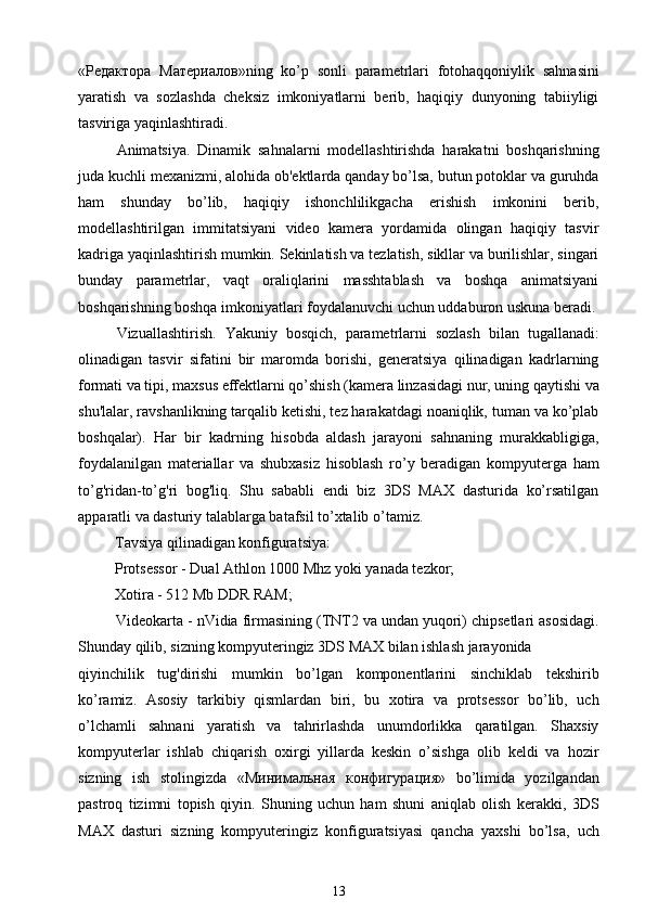 « Редактора   Материалов » ning   ko’p   sonli   parametrlari   fotohaqqoniylik   sahnasini
yaratish   va   sozlashda   cheksiz   imkoniyatlarni   berib,   haqiqiy   dunyoning   tabiiyligi
tasviriga yaqinlashtiradi.
Animatsiya.   Dinamik   sahnalarni   modellashtirishda   harakatni   boshqarishning
juda kuchli mexanizmi, alohida ob'ektlarda qanday bo’lsa, butun potoklar va guruhda
ham   shunday   bo’lib,   haqiqiy   ishonchlilikgacha   erishish   imkonini   berib,
modellashtirilgan   immitatsiyani   video   kamera   yordamida   olingan   haqiqiy   tasvir
kadriga yaqinlashtirish mumkin. Sekinlatish va tezlatish, sikllar va burilishlar, singari
bunday   parametrlar,   vaqt   oraliqlarini   masshtablash   va   boshqa   animatsiyani
boshqarishning boshqa imkoniyatlari foydalanuvchi uchun uddaburon uskuna beradi.
Vizuallashtirish.   Yakuniy   bosqich,   parametrlarni   sozlash   bilan   tugallanadi:
olinadigan   tasvir   sifatini   bir   maromda   borishi,   generatsiya   qilinadigan   kadrlarning
formati va tipi, maxsus effektlarni qo’shish (kamera linzasidagi nur, uning qaytishi va
shu'lalar, ravshanlikning tarqalib ketishi, tez harakatdagi noaniqlik, tuman va ko’plab
boshqalar).   Har   bir   kadrning   hisobda   aldash   jarayoni   sahnaning   murakkabligiga,
foydalanilgan   materiallar   va   shubxasiz   hisoblash   ro’y   beradigan   kompyuterga   ham
to’g'ridan-to’g'ri   bog'liq.   Shu   sababli   endi   biz   3DS   MAX   dasturida   ko’rsatilgan
apparatli va dasturiy talablarga batafsil to’xtalib o’tamiz.
Tavsiya qilinadigan konfiguratsiya:
Protsessor - Dual Athlon 1000 Mhz yoki yanada tezkor;
Xotira - 512 Mb DDR RAM;
Videokarta - nVidia firmasining (TNT2 va undan yuqori) chipsetlari asosidagi.
Shunday qilib, sizning kompyuteringiz 3DS MAX bilan ishlash jarayonida
qiyinchilik   tug'dirishi   mumkin   bo’lgan   komponentlarini   sinchiklab   tekshirib
ko’ramiz.   Asosiy   tarkibiy   qismlardan   biri,   bu   xotira   va   protsessor   bo’lib,   uch
o’lchamli   sahnani   yaratish   va   tahrirlashda   unumdorlikka   qaratilgan.   Shaxsiy
kompyuterlar   ishlab   chiqarish   oxirgi   yillarda   keskin   o’sishga   olib   keldi   va   hozir
sizning   ish   stolingizda   « Минимальная   конфигурация »   bo’limida   yozilgandan
pastroq   tizimni   topish   qiyin.   Shuning   uchun   ham   shuni   aniqlab   olish   kerakki,   3DS
MAX   dasturi   sizning   kompyuteringiz   konfiguratsiyasi   qancha   yaxshi   bo’lsa,   uch
13 