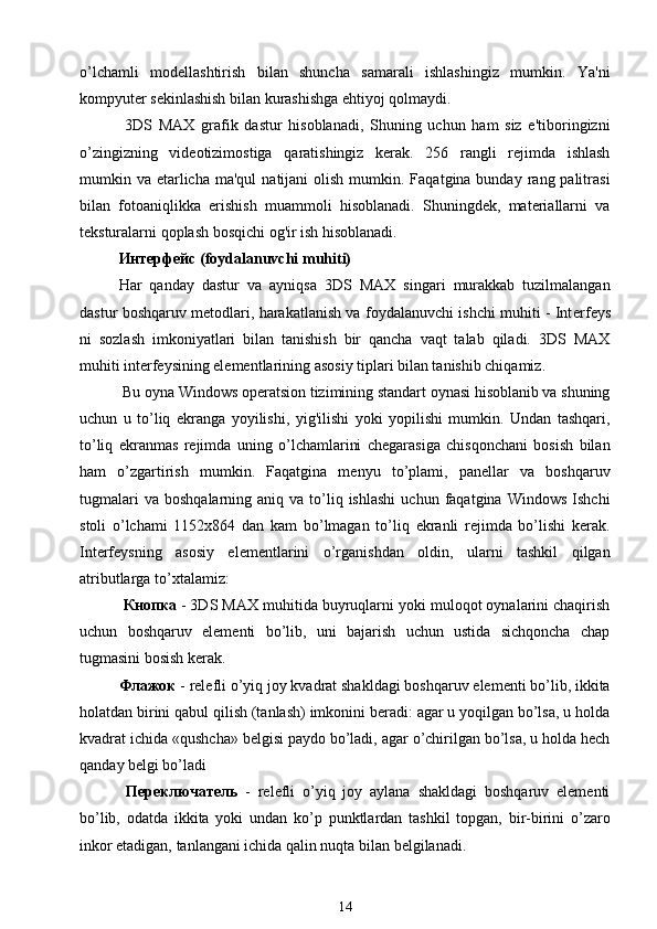 o’lchamli   modellashtirish   bilan   shuncha   samarali   ishlashingiz   mumkin.   Ya'ni
kompyuter sekinlashish bilan kurashishga ehtiyoj qolmaydi.
  3DS   MAX   grafik   dastur   hisoblanadi,   Shuning   uchun   ham   siz   e'tiboringizni
o’zingizning   videotizimostiga   qaratishingiz   kerak.   256   rangli   rejimda   ishlash
mumkin va  etarlicha  ma'qul   natijani  olish  mumkin.  Faqatgina bunday  rang palitrasi
bilan   fotoaniqlikka   erishish   muammoli   hisoblanadi.   Shuningdek,   materiallarni   va
teksturalarni qoplash bosqichi og'ir ish hisoblanadi.
Интерфейс  (foydalanuvchi muhiti)
Har   qanday   dastur   va   ayniqsa   3DS   MAX   singari   murakkab   tuzilmalangan
dastur boshqaruv metodlari, harakatlanish va foydalanuvchi ishchi muhiti - Int е rf е ys
ni   sozlash   imkoniyatlari   bilan   tanishish   bir   qancha   vaqt   talab   qiladi.   3DS   MAX
muhiti interfeysining elementlarining asosiy tiplari bilan tanishib chiqamiz.
 Bu oyna Windows operatsion tizimining standart oynasi hisoblanib va shuning
uchun   u   to’liq   ekranga   yoyilishi,   yig'ilishi   yoki   yopilishi   mumkin.   Undan   tashqari,
to’liq   ekranmas   rejimda   uning   o’lchamlarini   chegarasiga   chisqonchani   bosish   bilan
ham   o’zgartirish   mumkin.   Faqatgina   menyu   to’plami,   panellar   va   boshqaruv
tugmalari  va   boshqalarning  aniq  va  to’liq  ishlashi  uchun  faqatgina  Windows  Ishchi
stoli   o’lchami   1152x864   dan   kam   bo’lmagan   to’liq   ekranli   rejimda   bo’lishi   kerak.
Interfeysning   asosiy   elementlarini   o’rganishdan   oldin,   ularni   tashkil   qilgan
atributlarga to’xtalamiz:
  Кнопка  - 3DS MAX muhitida buyruqlarni yoki muloqot oynalarini chaqirish
uchun   boshqaruv   elementi   bo’lib,   uni   bajarish   uchun   ustida   sichqoncha   chap
tugmasini bosish kerak.
Флажок  - relefli o’yiq joy kvadrat shakldagi boshqaruv elementi bo’lib, ikkita
holatdan birini qabul qilish (tanlash) imkonini beradi: agar u yoqilgan bo’lsa, u holda
kvadrat ichida «qushcha» belgisi paydo bo’ladi, agar o’chirilgan bo’lsa, u holda hech
qanday belgi bo’ladi 
  Переключатель   -   relefli   o’yiq   joy   aylana   shakldagi   boshqaruv   elementi
bo’lib,   odatda   ikkita   yoki   undan   ko’p   punktlardan   tashkil   topgan,   bir-birini   o’zaro
inkor etadigan, tanlangani ichida qalin nuqta bilan belgilanadi.
14 