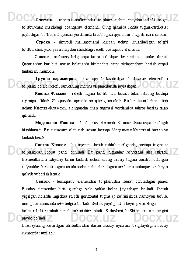   Счетчик   -   raqamli   ma'lumotlar   to’plami   uchun   maydon   relefli   to’g'ri
to’rtburchak   shaklidagi   boshqaruv   elementi.   O’ng   qismida   ikkita   tugma-strelkalar
joylashgan bo’lib, sichqoncha yordamida hisoblagich qiymatini o’zgartirish mumkin.
  Строка   -   simvolli   ma'lumotlarni   kiritish   uchun   ishlatiladigan   to’g'ri
to’rtburchak yoki yassi maydon shakldagi relefli boshqaruv elementi.
  Список   -   ma'noviy   belgilariga   ko’ra   birlashgan   bir   nechta   qatordan   iborat.
Qatorlardan   har   biri,   ayrim   holatlarda   bir   nechta   qator   sichqonchani   bosish   orqali
tanlanishi mumkin.
  Группа   параметров   -   mantiqiy   birlashtirilgan   boshqaruv   elementlari
to’plami bo’lib, relefli ramkaning menyu va panellarida joylashgan.
  Кнопка - Флажок   -   relefli   tugma   bo’lib,   uni   bosish   bilan   ishning   boshqa
rejimiga o’tiladi. Shu paytda tugmada sariq tang tus oladi. Bu harakatni bekor qilish
uchun   Кнопка - Флажок ni   sichqoncha   chap   tugmasi   yordamida   takror   bosish   talab
qilinadi.
  Модальная   Кнопка   -   boshqaruv   elementi   Кнопе - Флажку ga   analogik
hisoblanadi.   Bu   elementni   o’chirish   uchun   boshqa   Модальная   Кнопка ni   bosish   va
tanlash kerak.
  Список   Кнопок   -   bu   tugmani   bosib   ushlab   turilganda,   boshqa   tugmalar
to’plamidan   iborat   panel   ochiladi.   Bu   panel   tugmalar   ro’yxatini   aks   ettiradi.
Elementlardan   ixtiyoriy   birini   tanlash   uchun   uning   asosiy   tugma   bosilib,   ochilgan
ro’yxatdan kerakli tugma ustida sichqoncha chap tugmasini bosib tanlangandan keyin
qo’yib yuborish kerak.
  Свиток   -   boshqaruv   elementlari   to’plamidan   iborat   ochiladigan   panel.
Bunday   elementlar   bitta   guruhga   yoki   yakka   holda   joylashgan   bo’ladi.   Svit о k
yig'ilgan   holatda   ingichka   relefli   gorizontal   tugma   ()   ko’rinishida   namoyon   bo’lib,
uning boshlanishida «+» belgisi bo’ladi. Svit о k yoyilgandan keyin perimetriga
ko’ra   relefli   ramkali   panel   ko’rinishini   oladi.   Sarlavhasi   boShida   esa   «-»   belgisi
paydo bo’ladi.
Int е rf е ysning   k е ltirilg а n   а tributl а rid а n   d а stur   а s о siy   о yn а sini   b е lgil а ydig а n   а s о siy
el е m е ntl а r tuzil а di:
15 