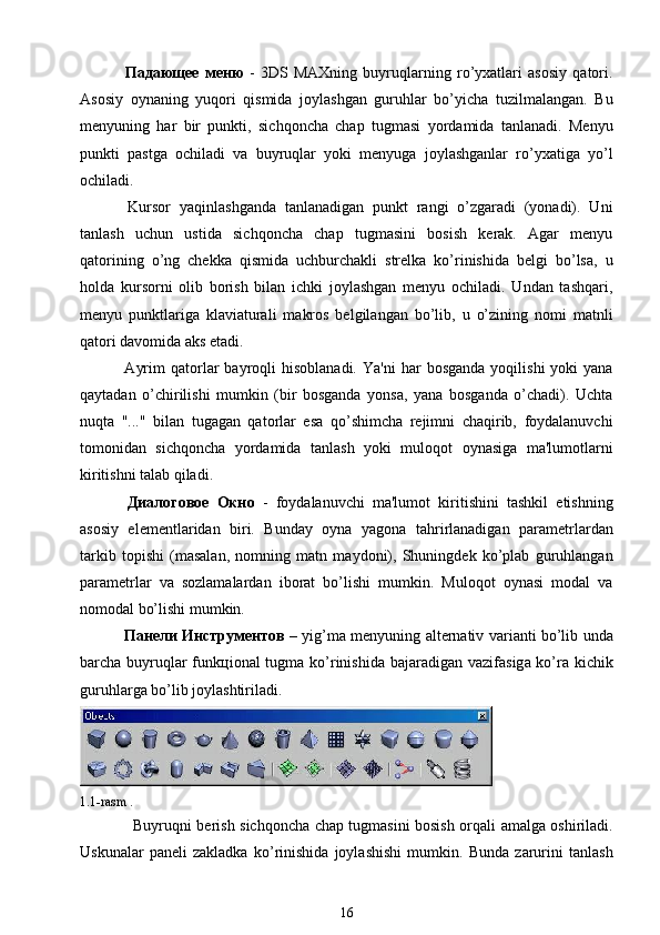   Падающее   меню   -   3DS   MAXning   buyruqlarning   ro’yxatlari   asosiy   qatori.
Asosiy   oynaning   yuqori   qismida   joylashgan   guruhlar   bo’yicha   tuzilmalangan.   Bu
menyuning   har   bir   punkti,   sichqoncha   chap   tugmasi   yordamida   tanlanadi.   Menyu
punkti   pastga   ochiladi   va   buyruqlar   yoki   menyuga   joylashganlar   ro’yxatiga   yo’l
ochiladi.
  Kursor   yaqinlashganda   tanlanadigan   punkt   rangi   o’zgaradi   (yonadi).   Uni
tanlash   uchun   ustida   sichqoncha   chap   tugmasini   bosish   kerak.   Agar   menyu
qatorining   o’ng   chekka   qismida   uchburchakli   strelka   ko’rinishida   belgi   bo’lsa,   u
holda   kursorni   olib   borish   bilan   ichki   joylashgan   menyu   ochiladi.   Undan   tashqari,
menyu   punktlariga   klaviaturali   makros   belgilangan   bo’lib,   u   o’zining   nomi   matnli
qatori davomida aks etadi.
  Ayrim  qatorlar   bayroqli  hisoblanadi.   Ya'ni  har   bosganda   yoqilishi   yoki   yana
qaytadan   o’chirilishi   mumkin   (bir   bosganda   yonsa,   yana   bosganda   o’chadi).   Uchta
nuqta   "..."   bilan   tugagan   qatorlar   esa   qo’shimcha   rejimni   chaqirib,   foydalanuvchi
tomonidan   sichqoncha   yordamida   tanlash   yoki   muloqot   oynasiga   ma'lumotlarni
kiritishni talab qiladi.
  Диалоговое   Окно   -   foydalanuvchi   ma'lumot   kiritishini   tashkil   etishning
asosiy   elementlaridan   biri.   Bunday   oyna   yagona   tahrirlanadigan   parametrlardan
tarkib   topishi   (masalan,   nomning   matn   maydoni),   Shuningdek   ko’plab   guruhlangan
parametrlar   va   sozlamalardan   iborat   bo’lishi   mumkin.   Muloqot   oynasi   modal   va
nomodal bo’lishi mumkin.
  Панели   Инструментов   – yig’m а   m е nyuning   а lt е rn а tiv v а ri а nti bo’lib und а
b а rch а   buyruql а r funk ц i о n а l tugm а   ko’rinishid а   b а j а r а dig а n v а zif а sig а   ko’r а   kichik
guruhl а rg а  bo’lib j о ylashtiril а di.
   
1.1-rasm . 
                        Buyruqni berish sichqoncha chap tugmasini bosish orqali amalga oshiriladi.
Uskunalar   paneli   zakladka   ko’rinishida   joylashishi   mumkin.   Bunda   zarurini   tanlash
16 