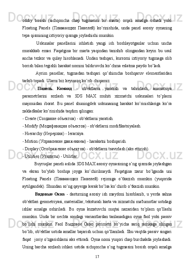 oddiy   bosish   (sichqoncha   chap   tugmasini   bir   marta)   orqali   amalga   oshadi   yoki
Floating   Panels   ( Плавающих   Панелей )   ko’rinishida,   unda   panel   asosiy   oynaning
tepa qismining ixtiyoriy qismga joylashishi mumkin.
  Uskunalar   panellarini   ishlatish   yangi   ish   boshlayotganlar   uchun   uncha
murakkab   emas.   Faqatgina   bir   marta   yaqindan   tanishib   olingandan   keyin   bu   usul
ancha   tezkor   va   qulay   hisoblanadi.   Undan   tashqari,   kursorni   ixtiyoriy   tugmaga   olib
borish bilan tegishli harakat nomini bildiruvchi ko’chma eslatma paydo bo’ladi.
  Ayrim   panellar,   tugmadan   tashqari   qo’shimcha   boshqaruv   elementlaridan
tarkib topadi. Ularni biz keyinroq ko’rib chiqamiz.
  Панель   Команд   -   ob'ektlarni   yaratish   va   tahrirlash,   animatsiya
parametrlarini   sozlash   va   3DS   MAX   muhiti   xizmatchi   uskunalari   to’plami
majmuidan   iborat.   Bu   panel   shuningdek   uskunaning   harakat   ko’rinishlariga   ko’ra
zakladkalar ko’rinishida taqdim qilingan:
- Create ( Создание   объектов ) - ob'ektlarni yaratish.
- Modify (M одификация   объектов ) - ob'ektlarni modifikatsiyalash.
- Hierarchy ( Иерерхия ) - Ierarxiya.
- Motion ( Управление   движением ) - harakatni boshqarish.
- Display ( Отображение   объектов ) - ob'ektlarni tsavirlash (aks ettirish).
- Utilities ( Утилиты ) - Utilitlar.
 Buyruqlar paneli aslida 3DS MAX asosiy oynasining o’ng qismida joylashgan
va   ekran   bo’ylab   boshqa   joyga   ko’chirilmaydi.   Faqatgina   zarur   bo’lganda   uni
Floating   Panels   ( Плавающих   Панелей )   rejimiga   o’tkazish   mumkin   (yuqorida
aytilgandek). Shundan so’ng qayerga kerak bo’lsa ko’chirib o’tkazish mumkin.
  Видовые   Окна   -   dasturning   asosiy   ish   maydoni   hisoblanib,   u   yerda   sahna
ob'ektlari geometriyasi, materiallar, teksturali karta va xizmatchi ma'lumotlar ustidagi
ishlar   amalga   oshiriladi.   Bu   oyna   kuzatuvchi   nuqtai   nazaridan   to’plam   qo’llashi
mumkin.  Unda   bir   nechta   sondagi   variantlardan   tanlanadigan   oyna  faol   yoki   passiv
bo’lishi   mumkin.   Faol   Выдовое   Окно   perimetri   bo’yicha   sariq   ramkaga   olingan
bo’lib, ob'ektlar ustida amallar bajarish uchun qo’llaniladi. Shu vaqtda passiv singari
faqat   joriy o’zgarishlarni aks ettiradi. Oyna nomi yuqori chap burchakda joylashadi.
Uning barcha sozlash ishlari ustida sichqoncha o’ng tugmasini bosish orqali amalga
17 