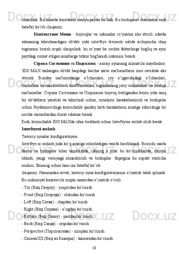 oshiriladi. Bu holatda kontekstli menyu paydo bo’ladi. Bu boshqaruv elementini endi
batafsil ko’rib chiqamiz.
  Контекстное   Меню   -   buyruqlar   va   uskunalar   ro’yxatini   aks   ettirib,   odatda
sahnaning   tahrirlanadigan   ob'ekti   yoki   interfeys   elementi   ustida   sichqoncha   chap
tugmasini bosish orqali chaqiriladi. bu ro’yxat bir nechta faktorlarga bog'liq va ayni
paytdagi ruxsat etilgan amallarga tezkor bog'lanish imkonini beradi.
  Строка   Состояния  va  Подсказок  - asosiy oynaning xizmatchi maydonlari.
3DS   MAX   tanlangan   ob'ekt   haqidagi   barcha   zarur   ma'lumotlarni   mos   ravishda   aks
ettiradi.   Bunday   ma'lumotlarga   o’lchamlari,   joy   o’zgarishidagi   o’lchamlari,
burilishlar va masshtablash koeffitsientlari, tugunlarning joriy sozlamalari va boshqa
ma'lumotlar.   Строка   Состояния   va   Подсказок   buyruq berilgandan keyin yoki aniq
bir   ob'ektlarni   yaratish   va   tahrirlash   uchun,   oynalarni   harakatlantirish   va   boshqalar
uchun foydalanuvchiga keyinchalik qanday hatti-harakatlarni amalga oshirishiga bir
nechta variantlardan iborat eslatma beradi.
Endi, keyinchalik 3DS MAXda ishni boshlash uchun Interfeysni sozlab olish kerak.
Interfeysni sozlash
Tasviriy oynalar konfiguratsiyasi .
Int е rf е ys ni sozlash juda ko’p amalga oshiriladigan vazifa hisoblanadi. Birinchi marta
dastur   va   boshqalar   bilan   tanishishda,   ishning   u   yoki   bu   ko’rinishlarida,   tizimni
tiklash,   yangi   versiyaga   almashtirish   va   boshqalar.   faqatgina   bu   aspekt   etarlicha
muhim, Shuning uchun ham uni batafsil ko’rib
chiqamiz. Hammadan avval, tasviriy oyna konfiguratsiyasini o’rnatish talab qilinadi.
Bu imkoniyat kuzatuvchi nuqtai nazaridan o’rnatish o’rinli:
- T о r ( Вид   Сверху ) - yuqoridan ko’rinish
- Front ( Вид   Спереди ) - oldindan ko’rinish
- Left ( Вид   Слева ) - chapdan ko’rinish
- Right ( Вид   Справа ) - o’ngdan ko’rinish
- Bottom ( Вид   Снизу ) - pastdan ko’rinish
- Back ( Вид   Сзади ) - orqadan ko’rinish
- Perspective ( Перспектива ) - uzoqdan ko’rinish
- CameraXX ( Вид   из   Камеры ) - kameradan ko’rinish
18 