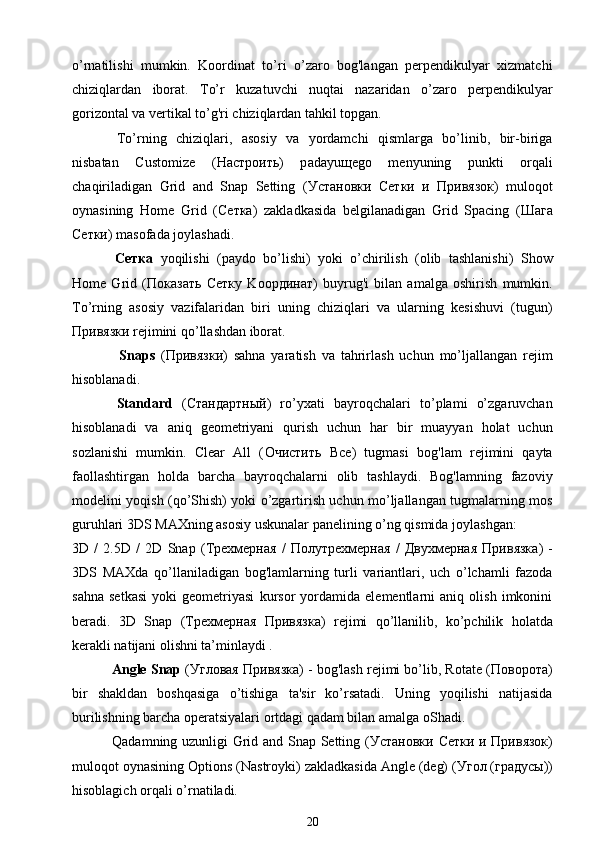 o’rnatilishi   mumkin.   Koordinat   to’ri   o’zaro   bog'langan   perpendikulyar   xizmatchi
chiziqlardan   iborat.   To’r   kuzatuvchi   nuqtai   nazaridan   o’zaro   perpendikulyar
gorizontal va vertikal to’g'ri chiziqlardan tahkil topgan.
  To’rning   chiziqlari,   asosiy   va   yordamchi   qismlarga   bo’linib,   bir-biriga
nisbatan   Customize   ( Настроить )   p а d а yu ще g о   menyuning   punkti   orqali
chaqiriladigan   Grid   and   Snap   Setting   ( Установки   Сетки   и   Привязок )   muloqot
oynasining   Home   Grid   ( Сетка )   zakladkasida   belgilanadigan   Grid   Spacing   ( Шага
Сетки ) masofada joylashadi.
  Сетка   yoqilishi   (paydo   bo’lishi)   yoki   o’chirilish   (olib   tashlanishi)   Show
Home   Grid   ( Показать   Сетку   K оординат )   buyrug'i   bilan   amalga   oshirish   mumkin.
To’rning   asosiy   vazifalaridan   biri   uning   chiziqlari   va   ularning   kesishuvi   (tugun)
Привязки  rejimini qo’llashdan iborat.
      Snaps   ( Привязки )   sahna   yaratish   va   tahrirlash   uchun   mo’ljallangan   rejim
hisoblanadi.
  Standard   ( Стандартный )   ro’yxati   bayroqchalari   to’plami   o’zgaruvchan
hisoblanadi   va   aniq   geometriyani   qurish   uchun   har   bir   muayyan   holat   uchun
sozlanishi   mumkin.   Clear   All   ( Очистить   Все )   tugmasi   bog'lam   rejimini   qayta
faollashtirgan   holda   barcha   bayroqchalarni   olib   tashlaydi.   Bog'lamning   fazoviy
modelini yoqish (qo’Shish) yoki o’zgartirish uchun mo’ljallangan tugmalarning mos
guruhlari 3DS MAXning asosiy uskunalar panelining o’ng qismida joylashgan:
3D   /   2.5D   /   2D   Snap   ( Трехмерная   /   Полутрехмерная   /   Двухмерная   Привязка )   -
3DS   MAXda   qo’llaniladigan   bog'lamlarning   turli   variantlari,   uch   o’lchamli   fazoda
sahna   setkasi   yoki   geometriyasi   kursor   yordamida   elementlarni   aniq   olish   imkonini
beradi.   3D   Snap   ( Трехмерная   Привязка )   rejimi   qo’llanilib,   ko’pchilik   holatda
kerakli natijani olishni ta’minlaydi . 
  Angle Snap  ( Угловая   Привязка ) - bog'lash rejimi bo’lib, Rotate ( Поворота )
bir   shakldan   boshqasiga   o’tishiga   ta'sir   ko’rsatadi.   Uning   yoqilishi   natijasida
burilishning barcha operatsiyalari ortdagi qadam bilan amalga oShadi.
  Qadamning uzunligi Grid and Snap Setting ( Установки   Сетки   и   Привязок )
muloqot oynasining Options (N а str о yki) zakladkasida Angle (deg) ( Угол  ( градусы ))
hisoblagich orqali o’rnatiladi.
20 