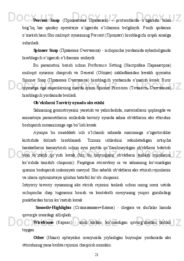 Percent   Snap   ( Процентная   Привязка )   –   protsentlarda   o’zgarishi   bilan
bog’liq   har   qanday   operatsiya   o’zgarishi   o’lchamini   belgilaydi.   Foizli   qadamni
o’rnatish ham Shu muloqot oynasining Percent ( Процент ) hisoblagichi orqali amalga
oshiriladi.
Spinner Snap  ( Привязка   Счетчиков ) - sichqoncha yordamida aylantirilganda
hisoblagich o’zgarish o’lchamini sozlaydi.
Bu   parametrni   berish   uchun   Preference   Setting   ( Настройка   Параметров )
muloqot   oynasini   chaqirish   va   General   ( Общие )   zakladkasidan   kerakli   qiymatni
Spinner   Snap   ( Привязка   Счетчиков )   hisoblagich   yordamida   o’rnatish   kerak.   Biror
qiymatga   ega   raqamlarning   mayda   qismi   Spinner   Precision   (T очность   Счетчиков )
hisoblagich yordamida beriladi.
Ob'ektlarni Tasviriy oynada aks etishi
Sahnaning geometriyasini yaratish va yahrirlashda, materiallarni qoplasgda va
animatsiya   parametrlarini   sozlashda   tasviriy   oynada   sahna   ob'ektlarini   aks   ettirishni
boshqarish mexanizmiga ega bo’lish kerak.
Ayniqsa   bu   murakkab   uch   o’lchamli   sahnada   mazmunga   o’zgartirishlar
kiritishda   dolzarb   hisoblanadi.   Tizimni   ishlashini   sekinlatadigan   ortiqcha
harakatlarini   kamaytirish   uchun   ayni   paytda   qo’llanilmaydigan   ob'ektlarni   bekitish
yoki   to’xtatib   qo’yish   kerak   (biz   bu   buyruqlarni   ob'ektlarni   tanlash   rejimlarini
ko’rishda   tanishib   chiqamiz).   Faqatgina   о tris о vk о y   ni   va   sahnaning   ko’rinadigan
qismini boshqarish imkoniyati mavjud. Shu sababli ob'ektlarni aks ettirish rejimlarini
va ularni optimizatsiya qilishni batafsil ko’rib chiqamiz.
Ixtiyoriy   tasviriy   oynanning   aks   etirish   rejimini   tanlash   uchun   uning   nomi   ustida
sichqoncha   chap   tugmasini   bosish   va   kontekstli   menyuning   yuqori   guruhidagi
punktlardan birini ko’rsatish kerak .
  Smooth+Highlights   ( Сглаживание + Блики )   -   chegara   va   shu'lalar   hamda
qovurg'a orasidagi silliqlash.
Wireframe   ( Каркас )   -   simli   karkas,   ko’rinadigan   qovurg’alardan   tashkil
topgan.
Other   ( Иные )   optsiyalari   menyusida   joylashgan   buyruqlar   yordamida   aks
ettirishning yana beshta rejimini chaqirish mumkin.
21 