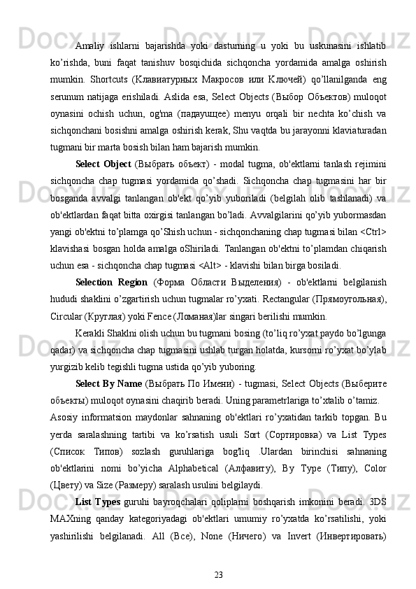 Amaliy   ishlarni   bajarishda   yoki   dasturning   u   yoki   bu   uskunasini   ishlatib
ko’rishda,   buni   faqat   tanishuv   bosqichida   sichqoncha   yordamida   amalga   oshirish
mumkin.   Shortcuts   (K лавиатурных   M акросов   или   K лючей )   qo’llanilganda   eng
serunum  natijaga  erishiladi.  Aslida  esa,  Select   Objects  ( Выбор   Объектов )  muloqot
oynasini   ochish   uchun,   og'ma   ( пада yu щее )   menyu   orqali   bir   nechta   ko’chish   va
sichqonchani bosishni amalga oshirish kerak, Shu vaqtda bu jarayonni klaviaturadan
tugmani bir marta bosish bilan ham bajarish mumkin.
Select   Object   ( Выбрать   объект )   -   modal   tugma,   ob'ektlarni   tanlash   rejimini
sichqoncha   chap   tugmasi   yordamida   qo’shadi.   Sichqoncha   chap   tugmasini   har   bir
bosganda   avvalgi   tanlangan   ob'ekt   qo’yib   yuboriladi   (belgilah   olib   tashlanadi)   va
ob'ektlardan faqat bitta oxirgisi tanlangan bo’ladi. Avvalgilarini qo’yib yubormasdan
yangi ob'ektni to’plamga qo’Shish uchun - sichqonchaning chap tugmasi bilan <Ctrl>
klavishasi bosgan holda amalga oShiriladi. Tanlangan ob'ektni to’plamdan chiqarish
uchun esa - sichqoncha chap tugmasi <Alt> - klavishi bilan birga bosiladi.
Selection   Region   ( Форма   Области   Выделения )   -   ob'ektlarni   belgilanish
hududi shaklini o’zgartirish uchun tugmalar ro’yxati. Rectangular ( Прямоугольная ),
Circular ( Круглая ) yoki Fence ( Ломаная )lar singari berilishi mumkin.
Kerakli Shaklni olish uchun bu tugmani bosing (to’liq ro’yxat paydo bo’lgunga
qadar) va sichqoncha chap tugmasini ushlab turgan holatda, kursorni ro’yxat bo’ylab
yurgizib kelib tegishli tugma ustida qo’yib yuboring.
Select By Name   ( Выбрать   По   Имени ) - tugmasi, Select  Objects ( Выберите
объекты ) mul о q о t  о yn а sini ch а qirib b е r а di. Uning parametrlariga to’xtalib o’tamiz.
Asosiy   informatsion   maydonlar   sahnaning   ob'ektlari   ro’yxatidan   tarkib   topgan.   Bu
yerda   saralashning   tartibi   va   ko’rsatish   usuli   Sort   ( Сортировка )   va   List   Types
( Список   Типов )   sozlash   guruhlariga   bog'liq   .Ulardan   birinchisi   sahnaning
ob'ektlarini   nomi   bo’yicha   Alphabetical   ( Алфавиту ),   By   Type   ( Типу ),   Color
( Цвету ) va Size ( Размеру ) saralash usulini belgilaydi.
List   Types   guruhi   bayroqchalari   qoliplarni   boshqarish   imkonini   beradi.   3DS
MAXning   qanday   kategoriyadagi   ob'ektlari   umumiy   ro’yxatda   ko’rsatilishi,   yoki
yashirilishi   belgilanadi.   А ll   ( Все ),   None   ( Ничего )   va   Invert   ( Инвертировать )
23 