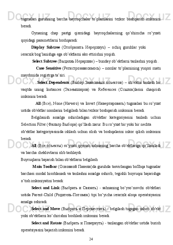 tugmalari   guruhning   barcha   bayroqchalar   to’plamlarini   tezkor   boshqarish   imkonini
beradi.
Oynaning   chap   pastgi   qismidagi   bayroqchalarning   qo’shimcha   ro’yxati
quyidagi parametrlarni boshqaradi:
Display  Subtree   ( Отобразить    Иерерхи yu)  –  ochiq  guruhlar  yoki
ierarxik bog’lanishga ega ob’ektlarni aks ettirishni yoqish.
           Select Subtree  ( Выделяь   Иерархию ) – bunday ob’ektlarni tanlashni yoqish .
                     Case Sensitive   ( Регистрозависимось ) – nomlar to’plamining yuqori matn
maydonida registrga ta’siri.
                      Select   Dependents   ( Выбор   Зависимых   объектов )   –   ob’ektni   tanlash   bir
vaqtda   uning   Instances   ( Экземпляров )   va   References   ( Ссылок )larini   chaqirish
imkonini beradi.
                      А ll   ( Все ), None ( Ничего ) va Invert ( Инвертировать ) tugmalari bu ro’yxat
ustida ob'ektlar nomlarini belgilash bilan tezkor boshqarish imkonini beradi.
Belgilanish   amalga   oshiriladigan   ob'ektlar   kategoriyasini   tanlash   uchun
Selection Filter ( Фильтр   Выбора ) qo’llash zarur. Bu ro’yxat bir yoki bir nechta
ob'ektlar   kategoriyasinida   ishlash   uchun   olish   va   boshqalarini   inkor   qilish   imkonini
beradi.
А ll   ( Все   объекты ) ro’yxati qiymati sahnaning barcha ob'ektlariga qo’llaniladi
va barcha cheklovlarni olib tashlaydi.
Buyruqlarni bajarish bilan ob'ektlarni belgilash                                            
            Main Toolbar  ( Основной   Панели )da guruhda tasvirlangan boShqa tugmalar
barchasi modal hisoblanadi va tanlashni amalga oshirib, tegishli buyruqni bajarishga
o’tish imkoniyatini beradi:
Select   and   Link   ( Выбрать   и   Связать )   -   sahnaning   bo’yso’nuvchi   ob'ektlari
ustida  Parent-Child  ( Родитель - Потомок )  tipi  bo’yicha ierarxik aloqa  operatsiyasini
amalga oshiradi.
Select and Move  ( Выбрать   и   Переместить ) - belgilash tugagan zahoti ob'ekt
yoki ob'ektlarni ko’chirishni boshlash imkonini beradi.
Select and Rotate  ( Выбрать   и   Повернуть ) - tanlangan ob'ektlar ustida burish
operatsiyasini bajarish imkonini beradi.
24 