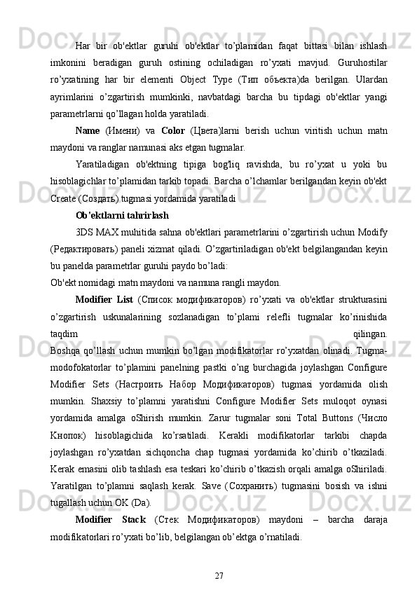 Har   bir   ob'ektlar   guruhi   ob'ektlar   to’plamidan   faqat   bittasi   bilan   ishlash
imkonini   beradigan   guruh   ostining   ochiladigan   ro’yxati   mavjud.   Guruhostilar
ro’yxatining   har   bir   elementi   Object   Type   (T ип   объекта )da   berilgan.   Ulardan
ayrimlarini   o’zgartirish   mumkinki,   navbatdagi   barcha   bu   tipdagi   ob'ektlar   yangi
parametrlarni qo’llagan holda yaratiladi.
Name   ( Имени )   va   Color   ( Цвета )larni   berish   uchun   viritish   uchun   m а tn
m а yd о ni v а  r а ngl а r n а mun а si  а ks etg а n tugm а l а r.
Yaratiladigan   ob'ektning   tipiga   bog'liq   ravishda,   bu   ro’yxat   u   yoki   bu
hisoblagichlar to’plamidan tarkib topadi. Barcha o’lchamlar berilgandan keyin ob'ekt
Create ( Создать ) tugmasi yordamida yaratiladi
Ob'ektlarni tahrirlash
3DS MAX muhitida sahna ob'ektlari parametrlarini o’zgartirish uchun Modify
( Редактировать ) paneli xizmat qiladi. O’zgartiriladigan ob'ekt belgilangandan keyin
bu panelda parametrlar guruhi paydo bo’ladi:
Ob'ekt nomidagi matn maydoni va namuna rangli maydon.
Modifier   List   ( Список   модификаторов )   ro’yxati   va   ob'ektlar   strukturasini
o’zgartirish   uskunalarining   sozlanadigan   to’plami   relefli   tugmalar   ko’rinishida
taqdim   qilingan .
Boshqa   qo’llash   uchun   mumkin   bo’lgan   modifikatorlar   ro’yxatdan   olinadi.   Tugma-
modofokatorlar   to’plamini   panelning   pastki   o’ng   burchagida   joylashgan   Configure
Modifier   Sets   ( Настроить   Набор   M одификаторов )   tugmasi   yordamida   olish
mumkin.   Shaxsiy   to’plamni   yaratishni   Configure   Modifier   Sets   muloqot   oynasi
yordamida   amalga   oShirish   mumkin.   Zarur   tugmalar   soni   Total   Buttons   ( Число
K нопок )   hisoblagichida   ko’rsatiladi.   Kerakli   modifikatorlar   tarkibi   chapda
joylashgan   ro’yxatdan   sichqoncha   chap   tugmasi   yordamida   ko’chirib   o’tkaziladi.
Kerak emasini olib tashlash esa teskari ko’chirib o’tkazish orqali amalga oShiriladi.
Yaratilgan   to’plamni   saqlash   kerak.   Save   ( Сохранить )   tugm а sini   b о sish   v а   ishni
tug а llash uchun  О K (D а ).
Modifier   Stack   ( Стек   M одификаторов )   m а yd о ni   –   b а rch а   d а r а j а
m о difik а t о rl а ri ro’y ха ti bo’lib, b е lgil а ng а n ob’ е ktg а  o’rn а til а di.
27 