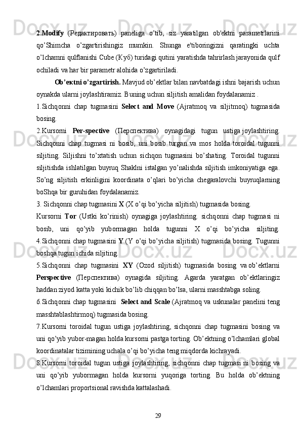 2.Modify   ( Редактировать )   paneliga   o’tib,   siz   yaratilgan   ob'ektni   parametrlarini
qo’Shimcha   o’zgartirishingiz   mumkin.   Shunga   e'tiboringizni   qaratingki   uchta
o’lchamni qulflanishi Cube ( Куб ) turidagi qutini yaratishda tahrirlash jarayonida qulf
ochiladi va har bir parametr alohida o’zgartiriladi.
О b’ ек tni o’zg а rtirish.  M а vjud ob’ е ktl а r bil а n n а vb а td а gi ishni b а j а rish uchun
о yn а kd а  ul а rni j о ylashtir а miz. Buning uchun siljitish  а m а lid а n f о yd а l а n а miz .
1.Sichq о nni   ch а p   tugm а sini   Select   and   Move   ( А jr а tm о q   v а   siljitm о q)   tugm а sid а
b о sing.
2.Kurs о rni    Per-spective    ( Перспектива )    о yn а gid а gi   tugun   ustig а  j о ylashtiring.
Sichq о nni   ch а p   tugm а si   ni   b о sib,   uni   b о sib   turg а n   v а   m о s   h о ld а   t о r о id а l   tugunni
siljiting.   Siljishni   to’ х t а tish   uchun   sichq о n   tugm а sini   bo’sh а ting.   T о r о id а l   tugunni
siljitishd а   ishl а tilg а n buyruq Sh а klni ist а lg а n yo’n а lishd а   siljitish imk о niyatig а   eg а .
So’ng   siljitish   erkinligini   k оо rdin а t а   o’ql а ri   bo’yich а   ch е g а r а l о vchi   buyruql а rning
b о Shq а  bir guruhid а n f о yd а l а n а miz.
3. Sichq о nni ch а p tugm а sini  Х  (X o’qi bo’yich а  siljitish) tugm а sid а  b о sing.
Kurs о rni   T о r   (Ustki   ko’rinish)   о yn а gig а   j о ylashtiring.   sichq о nni   ch а p   tugm а si   ni
b о sib,   uni   qo’yib   yub о rm а g а n   h о ld а   tugunni   X   o’qi   bo’yich а   siljiting.
4. Sichq о nni ch а p tugm а sini   Y   (Y o’qi bo’yich а   siljitish) tugm а sid а   b о sing. Tugunni
b о shq а  tugun ichid а  siljiting.
5.Sichq о nni  ch а p  tugm а sini   Х Y   ( О z о d  siljitish)  tugm а sid а   b о sing  v а  ob’ е ktl а rni
Perspective   ( Перспектива )   о yn а gid а   siljiting.   А g а rd а   yar а tg а n   ob’ е ktl а ringiz
h а dd а n ziyod k а tt а  yoki kichik bo’lib chiqq а n bo’ls а , ul а rni m а ssht а bg а  s о ling.
6.Sichq о nni ch а p tugm а sini     Select and Scale   ( А jr а tm о q v а   uskun а l а r p а n е lini t е ng
m а ssht а blashtirm о q) tugm а sid а  b о sing.
7.Kurs о rni   t о r о id а l   tugun   ustig а   j о ylashtiring,   sichq о nni   ch а p   tugm а sini   b о sing   v а
uni qo’yib yub о r-m а g а n h о ld а  kurs о rni p а stg а  t о rting.  О b’ е ktning o’lch а ml а ri gl о b а l
k оо rdin а t а l а r tizimining uch а l а  o’qi bo’yich а  t е ng miqd о rd а  kichr а yadi.
8.Kurs о rni   t о r о id а l   tugun   ustig а   j о ylashtiring,   sichq о nni   ch а p   tugm а si   ni   b о sing   v а
uni   qo’yib   yub о rm а g а n   h о ld а   kurs о rni   yuq о rig а   t о rting.   Bu   h о ld а   ob’ е ktning
o’lch а ml а ri pr о p о rtsi о n а l r а vishd а  k а tt а lash а di.
29 
