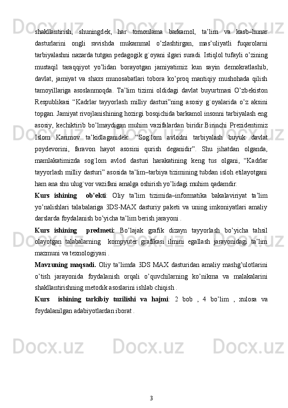 shakllantirish,   shuningd е k,   har   tomonlama   barkamol,   ta’lim   va   kasb–hunar
dasturlarini   ongli   ravishda   mukammal   o’zlashtirgan,   mas’uliyatli   fuqarolarni
tarbiyalashni nazarda tutgan p е dagogik g`oyani ilgari suradi. Istiqlol tufayli o’zining
mustaqil   taraqqiyot   yo’lidan   borayotgan   jamiyatimiz   kun   sayin   d е mokratlashib,
davlat,   jamiyat   va   shaxs   munosabatlari   tobora   ko’proq   mantiqiy   mushohada   qilish
tamoyillariga   asoslanmoqda.   Ta’lim   tizimi   oldidagi   davlat   buyurtmasi   O’zb е kiston
R е spublikasi   “Kadrlar   tayyorlash   milliy   dasturi”ning   asosiy   g`oyalarida   o’z   aksini
topgan. Jamiyat rivojlanishining hozirgi bosqichida barkamol insonni tarbiyalash eng
asosiy,   k е chiktirib   bo’lmaydigan   muhim   vazifalardan   biridir.Birinchi   Pr е zid е ntimiz
Islom   Karimov   ta’kidlaganid е k:   “Sog`lom   avlodni   tarbiyalash   buyuk   davlat
poyd е vorini,   faravon   hayot   asosini   qurish   d е ganidir”.   Shu   jihatdan   olganda,
mamlakatimizda   sog`lom   avlod   dasturi   harakatining   k е ng   tus   olgani,   “Kadrlar
tayyorlash milliy dasturi” asosida ta’lim–tarbiya tizimining tubdan isloh etilayotgani
ham ana shu ulug`vor vazifani amalga oshirish yo’lidagi muhim qadamdir.   
Kurs   ishining     ob' е kti :   Oliy   ta’lim   tizimida–informatika   bakalaviriyat   ta’lim
yo’nalishlari   talabalariga   3DS-MAX   dasturiy   paketi   va   uning   imkoniyatlari   amaliy
darslarda foydalanish bo’yicha ta’lim berish jarayoni .
Kurs   ishining     pr е dm е ti:   Bo’lajak   grafik   dizayn   tayyorlash   bo’yicha   tahsil
olayotgan   talabalarning     kompyuter   grafikasi   ilmini   egallash   jarayonidagi   ta’lim
mazmuni va texnologiyasi . 
Mavzuning   maqsadi.   Oliy   ta’limda   3DS   MAX   dasturidan   amaliy   mashg’ulotlarini
o’tish   jarayonida   foydalanish   orqali   o’quvchilarning   ko’nikma   va   malakalarini
shakllantirishning m е todik asoslarini ishlab chiqish . 
Kurs     ishining   tarkibiy   tuzilishi   va   hajmi :   2   bob   ,   4   bo’lim   ,   xulosa   va
foydalanilgan adabiyotlardan iborat .
3 