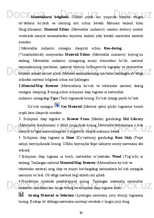   M а t е ri а ll а rni   b е lgilash.   UShbu   j о yd а   biz   yuq о rid а   bunyod   etilg а n
ob’ е ktl а rni   bo’yash   v а   ul а rning   sirti   uchun   k е r а kli   f а ktur а ni   t а nlash   bil а n
Shug’ull а n а miz.   Material   Editor   (M а t е ri а ll а r   muh а rriri)   m ах sus   d а sturiy   m о duli
v о sit а sid а   m а vjud   n а mun а l а rd а n   t а yyorini   t а nlash   yoki   k е r а kli   m а t е ri а lni   yar а tish
mumkin.
1.M а t е ri а ll а r    muh а rriri     о yn а gini    ch а qirish    uchun     Ren-dering 
(Vizu а llashtirish)   m е nyusid а n   Material   Editor   (M а t е ri а ll а r   muh а rriri)   buyrug’ini
t а nl а ng.   M а t е ri а ll а r   muh а rriri   о yn а gining   а s о siy   el е m е ntl а ri   bo’lib,   m а t е ri а l
n а mun а l а rining  uyach а l а ri,  m а t е ri а l   t а hririni   b о Shq а ruvchi  tugm а l а r  v а   p а r а m е trl а r
bitikl а ri  х izm а t  х izm а t qil а di. M а t е ri а l n а mun а l а rining uyach а l а ri t а nl а ng а n ob’ е ktg а
о ldind а n m а t е ri а l b е lgilash uchun mo’lj а ll а ng а n.
2.Material/Map   Browser   (M а t е ri а ll а rni   ko’rish   v а   t е kstur а l а r   ха rit а si)   di а l о g
о yn а gini ch а qiring. Buning uchun sichq о nni ch а p tugm а si ni m а t е ri а ll а r
muh а rriri  о yn а gid а gi  Type  ( Тип ) tugm а sid а  b о sing. Ko’rish  о yn а gi p а yd о  bo’l а di.
Ko’rish   о yn а gini     Get   Material   (M а t е ri а l   q а bul   qilish)   tugm а sini   b о sish
о rq а li h а m ch а qirish mumkin.
3.   Sichq о nni   ch а p   tugm а si   ni   Browse   From   (M а nb а )   guruhid а gi   Mtl   Library
(M а t е ri а ll а r kutub хо n а si) o’chirib yoqqichid а  b о sing. M а t е ri а ll а r kutub хо n а si u  е rd а
m а vjud bo’lg а n m а t е ri а ll а rg а  ko’z yugurtirib chiqish imk о nini b е r а di.
4.   Sichq о nni   ch а p   tugm а si   ni   Show   (Ko’rs а tm о q)   guruhid а gi   Root   Only   (F а q а t
n а tij а ) b а yr о qch а sid а   b о sing. UShbu b а yr о qch а   f а q а t n а tij а viy   а s о siy m а t е ri а lni   а ks
etdir а di.
5.Sichq о nni   ch а p   tugm а si   ni   b о sib,   m а t е ri а ll а r   ro’y ха tid а n   Wood   (Yog’ о ch)   ni
t а nl а ng. T а nl а ng а n m а t е ri а l  Material/Map Browser  (M а t е ri а ll а rni ko’rish v а
t е kstur а l а r   ха rit а si) ning ch а p v а   yuq о ri burch а gid а gi n а mun а l а rni ko’rish   о yn а gid а
n а m о yon bo’l а di.  О b’ е ktg а  m а t е ri а l b а g’ishlash ishi q о l а di.
6.Pr о y е ktsiya   о yn а sid а   p а r а ll е l е pip е d   quring.   T а nl а ng а n   m а t е ri а lni   m а t е ri а ll а r
muh а rriri uyach а l а rid а n birig а  t о rting v а  sichq о nni ch а p tugm а si bil а n
  As-sing   Material   to   Selection   ( А jr а tilg а n   m а t е ri а lni   j о riy   etm о q)   tugm а sini
b о sing. B о shq а  ob’ е ktl а rg а  m а t е ri а lni must а qil r а vishd а  o’zingiz j о riy eting.
30 