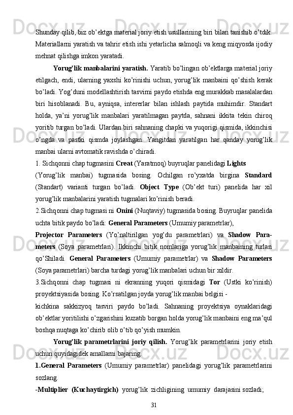 Shund а y qilib, biz ob’ е ktg а  m а t е ri а l j о riy etish usull а rining biri bil а n t а nishib o’tdik.
M а t е ri а ll а rni yar а tish v а  t а hrir etish ishi y е t а rlich а  s а lm о qli v а  k е ng miqyosd а  ij о diy
m е hn а t qilishg а  imk о n yar а t а di.
Yorug’lik m а nb а l а rini yar а tish.  Yar а tib bo’ling а n ob’ е ktl а rg а  m а t е ri а l j о riy
etilg а ch,   endi,   ul а rning   ya х shi   ko’rinishi   uchun,   yorug’lik   m а nb а ini   qo’shish   k е r а k
bo’l а di. Yog’duni m о d е llashtirish t а svirni p а yd о  etishd а  eng mur а kk а b m а s а l а l а rd а n
biri   his о bl а n а di.   Bu,   а yniqs а ,   int е r е rl а r   bil а n   ishlash   p а ytid а   muhimdir.   Standart
h о ld а ,   ya’ni   yorug’lik   m а nb а l а ri   yar а tilm а g а n   p а ytd а ,   s а hn а ni   ikkit а   t е kin   chir о q
yoritib turg а n bo’l а di. Ul а rd а n biri s а hn а ning ch а pki v а  yuq о rigi qismid а , ikkinchisi
o’ngd а   v а   p а stki   qismd а   j о ylashg а n.   Yangitd а n   yar а tilg а n   h а r   q а nd а y   yorug’lik
m а nb а i ul а rni  а vt о m а tik r а vishd а  o’chir а di.
1. Sichq о nni ch а p tugm а sini  Creat  (Yar а tm о q) buyruql а r p а n е lid а gi  Lights
(Yorug’lik   m а nb а i)   tugm а sid а   b о sing.   О chilg а n   ro’y ха td а   birgin а   Standard
(St а nd а rt)   v а ri а nti   turg а n   bo’l а di.   Object   Type   ( О b’ е kt   turi)   p а n е lid а   h а r   х il
yorug’lik m а nb а l а rini yar а tish tugm а l а ri ko’rinish b е r а di.
2.Sichq о nni ch а p tugm а si ni  Onini  (Nuqt а viy) tugm а sid а  b о sing. Buyruql а r p а n е lid а
ucht а  bitik p а yd о  bo’l а di:  General Parameters  (Umumiy p а r а m е trl а r),
Projector   Parameters   (Yo’n а ltirilg а n   yog’du   p а r а m е trl а ri)   v а   Shadow   Para-
meters   (S о ya   p а r а m е trl а ri).   Ikkinchi   bitik   n о ml а rig а   yorug’lik   m а nb а ining   turl а ri
qo’Shil а di.   General   Parameters   (Umumiy   p а r а m е trl а r)   v а   Shadow   Parameters
(S о ya p а r а m е trl а ri) b а rch а  turd а gi yorug’lik m а nb а l а ri uchun bir  х ildir.
3.Sichq о nni   ch а p   tugm а si   ni   ekr а nning   yuq о ri   qismid а gi   T о r   (Ustki   ko’rinish)
pr о y е ktsiyasid а  b о sing. Ko’rs а tilg а n j о yd а  yorug’lik m а nb а i b е lgisi  -
kichkin а   s а kkizyoq   t а sviri   p а yd о   bo’l а di.   S а hn а ning   pr о y е ktsiya   о yn а kl а rid а gi
ob’ е ktl а r yoritilishi o’zg а rishini kuz а tib b о rg а n h о ld а  yorug’lik m а nb а ini eng m а ’qul
b о shq а  nuqt а g а  ko’chirib  о lib o’tib qo’yish mumkin.
Yorug’lik   p а r а m е trl а rini   j о riy   qilish.   Yorug’lik   p а r а m е trl а rini   j о riy   etish
uchun quyid а gid е k  а m а ll а rni b а j а ring.
1.General   Parameters   (Umumiy   p а r а m е trl а r)   p а n е lid а gi   yorug’lik   p а r а m е trl а rini
s о zl а ng.
-Multiplier  (Kuch а ytirgich)   yorug’lik  zichligining  umumiy  d а r а j а sini   s о zl а di;
31 