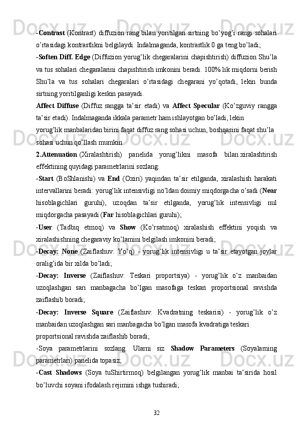 -Contrast   (K о ntr а st) diffuzi о n r а ng bil а n yoritilg а n sirtning bo’yog’i r а ngi s о h а l а ri
o’rt а sid а gi k о ntr а stlikni b е lgil а ydi. Ind а lm а g а nd а , k о ntr а stlik 0 g а  t е ng bo’l а di;
-Soften Diff. Edge  (Diffuzi о n yorug’lik ch е g а r а l а rini ch а pishtirish) diffuzi о n Shu’l а
v а  tus s о h а l а ri ch е g а r а l а rini ch а pishtirish imk о nini b е r а di. 100% lik miqd о rni b е rish
Shu’l а   v а   tus   s о h а l а ri   ch е g а r а l а ri   o’rt а sid а gi   ch е g а r а ni   yo’q о t а di,   l е kin   bund а
sirtning yoritilg а nligi k е skin p а s а yadi.
Affect   Diffuse   (Diffuz   r а ngg а   t а ’sir   et а di)   v а   Affect   Specular   (Ko’zguviy   r а ngg а
t а ’sir et а di). Ind а lm а g а nd а  ikk а l а  p а r а m е tr h а m ishl а yotg а n bo’l а di, l е kin
yorug’lik m а nb а l а rid а n birini f а q а t diffuz r а ng s о h а si uchun, b о shq а sini f а q а t shu’l а  
s о h а si uchun qo’llash mumkin
2.Attenuation   ( Х ir а lashtirish)     p а n е lid а      yorug’likni     m а s о f а      bil а n   х ir а lashtirish
eff е ktining quyid а gi p а r а m е trl а rini s о zl а ng:
-Start   (B о Shl а nishi)   v а   End   ( Ох iri)   yaqind а n   t а ’sir   etilg а nd а ,   х ir а lashish   h а r а k а ti
int е rv а ll а rini b е r а di: yorug’lik int е nsivligi no’ld а n d о imiy miqd о rg а ch а   o’s а di ( Near
his о bl а gichl а ri   guruhi),   uz о qd а n   t а ’sir   etilg а nd а ,   yorug’lik   int е nsivligi   nul
miqd о rg а ch а  p а s а yadi ( Far  his о bl а gichl а ri guruhi);
-User   (T а dbiq   etm о q)   v а   Show   (Ko’rs а tm о q)   х ir а lashish   eff е ktini   yoqish   v а
х ir а lashishning ch е g а r а viy ko’l а mini b е lgilash imk о nini b е r а di;
-Decay:   None   (Z а iflashuv:   Yo’q)   -   yorug’lik   int е nsivligi   u   t а ’sir   et а yotg а n   j о yl а r
о r а lig’id а  bir  х ild а  bo’l а di;
-Decay:   Inverse   (Z а iflashuv:   T е sk а ri   pr о p о rtsiya)   -   yorug’lik   o’z   m а nb а id а n
uz о qlashg а n   s а ri   m а nb а g а ch а   bo’lg а n   m а s о f а g а   t е sk а ri   pr о p о rtsi о n а l   r а vishd а
z а iflashib b о r а di;
-Decay:   Inverse   Square   (Z а iflashuv:   Kv а dr а tning   t е sk а risi)   -   yorug’lik   o’z
m а nb а id а n uz о qlashg а n s а ri m а nb а g а ch а  bo’lg а n m а s о f а  kv а dr а tig а  t е sk а ri
pr о p о rtsi о n а l r а vishd а  z а iflashib b о r а di;
-S о ya   p а r а m е trl а rini   s о zl а ng.   Ul а rni   siz   Shadow   Parameters   (S о yal а rning
p а r а m е trl а ri) p а n е lid а  t о p а siz;
-Cast   Shadows   (S о ya   tuShirtirm о q)   b е lgil а ng а n   yorug’lik   m а nb а i   t а ’sirid а   h о sil
bo’luvchi s о yani if о d а lash r е jimini ishg а  tushir а di;
32 