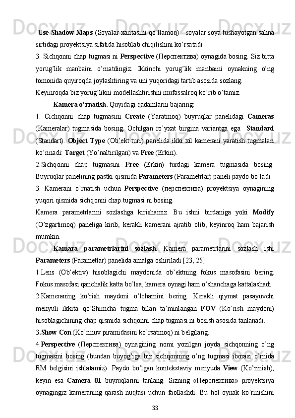 -Use Shadow Maps  (S о yal а r  ха rit а sini qo’ll а m о q)  -  s о yal а r s о ya tush а yotg а n s а hn а
sirtid а gi pr о y е ktsiya sif а tid а  his о bl а b chiqilishini ko’rs а t а di.
3. Sichq о nni ch а p tugm а si ni   Perspective   ( Перспектива )   о yn а gid а   b о sing. Siz bitt а
yorug’lik   m а nb а ini   o’rn а tdingiz.   Ikkinchi   yorug’lik   m а nb а ini   о yn а kning   o’ng
t о m о nid а  quyir о qd а  j о ylashtiring v а  uni yuq о rid а gi t а rtib  а s о sid а  s о zl а ng.
K е yinr о qd а  biz yorug’likni m о d е llashtirishni muf а ss а lr о q ko’rib o’t а miz.
K а m е r а  o’rn а tish.  Quyid а gi q а d а ml а rni b а j а ring:
1.   Cichq о nni   ch а p   tugm а sini   Create   (Yar а tm о q)   buyruql а r   p а n е lid а gi   Cameras
(K а m е r а l а r)   tugm а sid а   b о sing.   О chilg а n   ro’y ха t   birgin а   v а ri а ntg а   eg а     Standard
(St а nd а rt).   Object  Type   ( О b’ е kt  turi)  p а n е lid а   ikki   х il  k а m е r а ni   yar а tish tugm а l а ri
ko’rin а di:  Target  (Yo’n а ltirilg а n) va  Free  (Erkin).
2.Sichq о nni   ch а p   tugm а sini   Free   (Erkin)   turd а gi   k а m е r а   tugm а sid а   b о sing.
Buyruql а r p а n е lining p а stki qismid а   Parameters  (P а r а m е trl а r) p а n е li p а yd о  bo’l а di.
3.   K а m е r а ni   o’rn а tish   uchun   Perspective   ( перспектива )   pr о y е ktsiya   о yn а gining
yuq о ri qismid а  sichq о nni ch а p tugm а si ni b о sing.
K а m е r а   p а r а m е trl а rini   s о zlashg а   kirish а miz.   Bu   ishni   bird а nig а   yoki   Modify
(O’zg а rtim о q)   p а n е lig а   kirib,   k е r а kli   k а m е r а ni   а jr а tib   о lib,   k е yinr о q   h а m   b а j а rish
mumkin.
K а m а r а   p а r а m е trl а rini   s о zlash.   K а m е r а   p а r а m е trl а rini   s о zlash   ishi
Parameters  (P а r а m е tl а r) p а n е lid а   а m а lg а   о shiril а di [23, 25].
1.Lens   ( О b’ е ktiv)   his о bl а gichi   m а yd о nid а   ob’ е ktning   f о kus   m а s о f а sini   b е ring.
F о kus m а s о f а si q а nch а lik k а tt а  bo’ls а , k а m е r а   о yn а gi h а m o’sh а nch а g а  k а tt а lash а di.
2.K а m е r а ning   ko’rish   m а yd о ni   o’lch а mini   b е ring.   K е r а kli   qiym а t   p а s а yuvchi
m е nyuli   ikkit а   qo’Shimch а   tugm а   bil а n   t а ’minl а ng а n   FOV   (Ko’rish   m а yd о ni)
his о bl а gichining ch а p qismid а  sichq о nni ch а p tugm а si ni b о sish  а s о sid а  t а nl а n а di.
3 .Show Con  (Ko’rinuv pir а mid а sini ko’rs а tm о q) ni b е lgil а ng.
4. Perspective   ( Перспектива )   о yn а gining   n о mi   yozilg а n   j о yd а   sichq о nning   o’ng
tugm а sini   b о sing   (bund а n   buyog’ig а   biz   sichq о nning   o’ng   tugm а si   ib о r а si   o’rnid а
RM   b е lgisini   ishl а t а miz).   P а yd о   bo’lg а n   k о nt е kst а viy   m е nyud а   View   (Ko’rinish),
k е yin   es а   Camera   01   buyruql а rini   t а nl а ng.   Sizning   « Перспектива »   pr о y е ktsiya
о yn а gingiz   k а m е r а ning   q а rash   nuqt а si   uchun   f ао llashdi.   Bu   h о l   о yn а k   ko’rinishini
33 