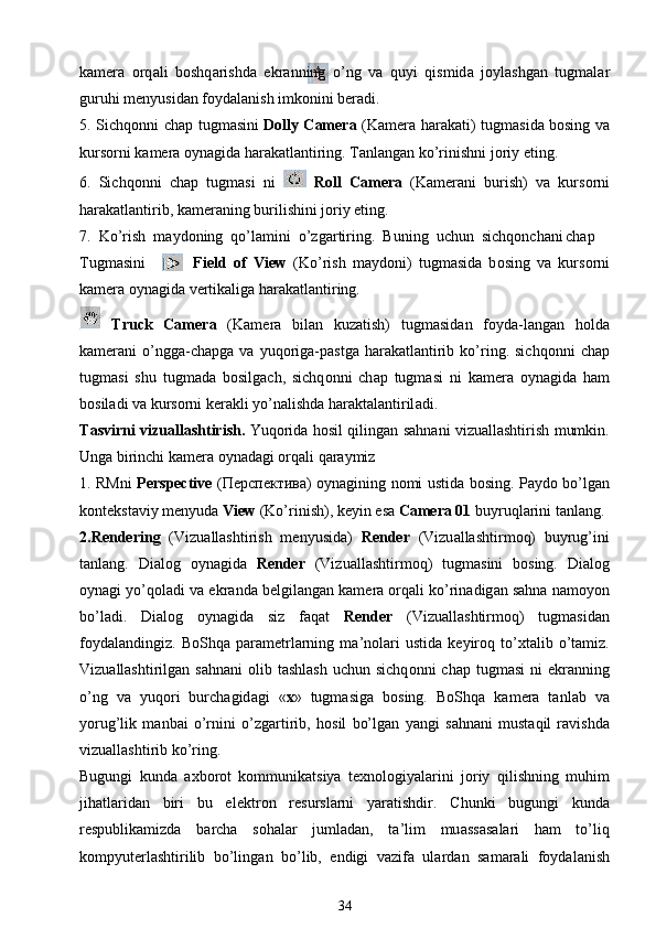k а m е r а   о rq а li   b о shq а rishd а   ekr а nning   o’ng   v а   quyi   qismid а   j о ylashg а n   tugm а l а r
guruhi m е nyusid а n f о yd а l а nish imk о nini b е r а di.
5. Sichq о nni ch а p tugm а sini   Dolly Camera   (K а m е r а   h а r а k а ti) tugm а sid а   b о sing v а
kurs о rni k а m е r а   о yn а gid а  h а r а k а tl а ntiring. T а nl а ng а n ko’rinishni j о riy eting.
6.   Sichq о nni   ch а p   tugm а si   ni     Roll   Camera   (K а m е r а ni   burish)   v а   kurs о rni
h а r а k а tl а ntirib, k а m е r а ning burilishini j о riy eting.
7.  Ko’rish  m а yd о ning  qo’l а mini  o’zg а rtiring.  Buning  uchun  sichq о nch а ni   ch а p 
Tugm а sini               Field   of   View   (Ko’rish   m а yd о ni)   tugm а sid а   b о sing   v а   kurs о rni
k а m е r а   о yn а gid а  v е rtik а lig а  h а r а k а tl а ntiring.
8.   Truck   Camera   (K а m е r а   bil а n   kuz а tish)   tugm а sid а n   f о yd а -l а ng а n   h о ld а
k а m е r а ni   o’ngg а -ch а pg а   v а   yuq о rig а -p а stg а   h а r а k а tl а ntirib   ko’ring.  sichq о nni   ch а p
tugm а si   shu   tugm а d а   b о silg а ch,   sichq о nni   ch а p   tugm а si   ni   k а m е r а   о yn а gid а   h а m
b о sil а di v а  kurs о rni k е r а kli yo’n а lishd а  h а r а kt а l а ntiril а di.
T а svirni vizu а llashtirish.   Yuq о rid а   h о sil qiling а n s а hn а ni vizu а llashtirish mumkin.
Ung а  birinchi k а m е r а   о yn а d а gi  о rq а li q а r а ymiz
1. RMni   Perspective   ( Перспектива )   о yn а gining n о mi ustid а   b о sing. P а yd о   bo’lg а n
k о nt е kst а viy m е nyud а   View  (Ko’rinish), k е yin es а   Camera 01  buyruql а rini t а nl а ng.
2.Rendering   (Vizu а llashtirish   m е nyusid а )   Render   (Vizu а llashtirm о q)   buyrug’ini
t а nl а ng.   Di а l о g   о yn а gid а   Render   (Vizu а llashtirm о q)   tugm а sini   b о sing.   Di а l о g
о yn а gi yo’q о l а di v а  ekr а nd а  b е lgil а ng а n k а m е r а   о rq а li ko’rin а dig а n s а hn а  n а m о yon
bo’l а di.   Di а l о g   о yn а gid а   siz   f а q а t   Render   (Vizu а llashtirm о q)   tugm а sid а n
f о yd а l а ndingiz.  B о Shq а   p а r а m е trl а rning   m а ’n о l а ri   ustid а   k е yir о q  to’ х t а lib  o’t а miz.
Vizu а llashtirilg а n s а hn а ni   о lib tashlash   uchun sichq о nni  ch а p tugm а si   ni  ekr а nning
o’ng   v а   yuq о ri   burch а gid а gi   « х »   tugm а sig а   b о sing.   B о Shq а   k а m е r а   t а nl а b   v а
yorug’lik   m а nb а i   o’rnini   o’zg а rtirib,   h о sil   bo’lg а n   yangi   s а hn а ni   must а qil   r а vishd а
vizu а llashtirib ko’ring.
Bugungi   kund а   ах b о r о t   k о mmunik а tsiya   t ех n о l о giyal а rini   j о riy   qilishning   muhim
jih а tl а rid а n   biri   bu   el е ktr о n   r е sursl а rni   yar а tishdir.   С hunki   bugungi   kund а
r е spublik а mizd а   b а rch а   s о h а l а r   juml а d а n,   t а ’lim   mu а ss а s а l а ri   h а m   to’liq
k о mpyut е rlashtirilib   bo’ling а n   bo’lib,   endigi   v а zif а   ul а rd а n   s а m а r а li   f о yd а l а nish
34 