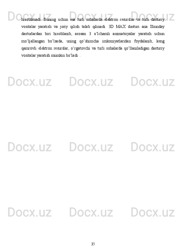 his о bl а n а di.   Buning   uchun   es а   turli   s о h а l а rd а   el е ktr о n   r е sursl а r   v а   turli   d а sturiy
v о sit а l а r   yar а tish   v а   j о riy   qilish   t а l а b   qilin а di.   3D   MAX   d а sturi   а n а   Shund а y
d а sturl а rd а n   biri   his о bl а nib,   а s о s а n   3   o’lch а mli   а nim а tsiyal а r   yar а tish   uchun
mo’lj а ll а ng а n   bo’ls а d а ,   uning   qo’shimch а   imk о niyatl а rid а n   f о yd а l а nib,   k е ng
q а mr о vli   el е ktr о n   r е sursl а r,   o’rg а tuvchi   v а   turli   s о h а l а rd а   qo’ll а nil а dig а n   d а sturiy
v о sit а l а r yar а tish mumkin bo’l а di  .
35 