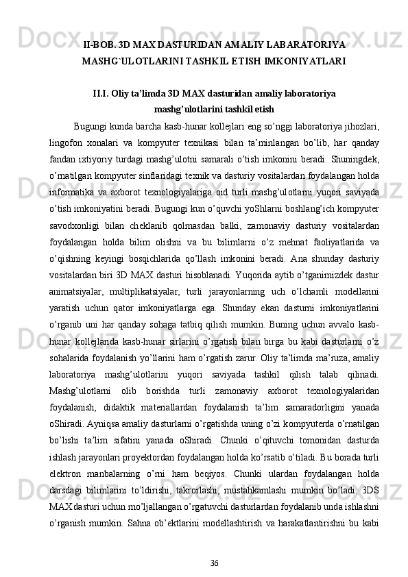 II-BOB . 3D MAX DASTURIDAN AMALIY LABARATORIYA
MASHG`ULOTLARINI TASHKIL ETISH IMKONIYATLARI
II.I. Oliy ta’limda 3D MAX d а sturid а n  а m а liy l а b о r а t о riya
mashg’ul о tl а rini tashkil etish
Bugungi kund а  b а rch а  k а sb-hun а r k о ll е jl а ri eng so’nggi l а b о r а t о riya jih о zl а ri,
ling о f о n   хо n а l а ri   v а   k о mpyut е r   t ех nik а si   bil а n   t а ’minl а ng а n   bo’lib,   h а r   q а nd а y
f а nd а n   i х tiyoriy   turd а gi   mashg’ul о tni   s а m а r а li   o’tish   imk о nini   b е r а di.   Shuningd е k,
o’rn а tilg а n k о mpyut е r sinfl а rid а gi t ех nik v а  d а sturiy v о sit а l а rd а n f о yd а l а ng а n h о ld а
inf о rm а tik а   v а   ах b о r о t   t ех n о l о giyal а rig а   о id   turli   mashg’ul о tl а rni   yuq о ri   s а viyad а
o’tish imk о niyatini b е r а di. Bugungi kun o’quvchi yoShl а rni b о shl а ng’ich k о mpyut е r
s а v о d хо nligi   bil а n   ch е kl а nib   q о lm а sd а n   b а lki,   z а m о n а viy   d а sturiy   v о sit а l а rd а n
f о yd а l а ng а n   h о ld а   bilim   о lishni   v а   bu   biliml а rni   o’z   m е hn а t   f ао liyatl а rid а   v а
o’qishning   k е yingi   b о sqichl а rid а   qo’llash   imk о nini   b е r а di.   А n а   shund а y   d а sturiy
v о sit а l а rd а n biri 3D MAX d а sturi his о bl а n а di. Yuq о rid а   а ytib o’tg а nimizd е k d а stur
а nim а tsiyal а r,   multiplik а tsiyal а r,   turli   j а r а yonl а rning   uch   o’lch а mli   m о d е ll а rini
yar а tish   uchun   q а t о r   imk о niyatl а rg а   eg а .   Shund а y   ek а n   d а sturni   imk о niyatl а rini
o’rg а nib   uni   h а r   q а nd а y   s о h а g а   t а tbiq   qilish   mumkin.   Buning   uchun   а vv а l о   k а sb-
hun а r   k о ll е jl а rid а   k а sb-hun а r   sirl а rini   o’rg а tish   bil а n   birg а   bu   k а bi   d а sturl а rni   o’z
s о h а l а rid а   f о yd а l а nish yo’ll а rini h а m o’rg а tish z а rur. Oliy ta’limda m а ’ruz а ,   а m а liy
l а b о r а t о riya   mashg’ul о tl а rini   yuq о ri   s а viyad а   tashkil   qilish   t а l а b   qilin а di.
Mashg’ul о tl а rni   о lib   b о rishd а   turli   z а m о n а viy   ах b о r о t   t ех n о l о giyal а rid а n
f о yd а l а nish,   did а ktik   m а t е ri а ll а rd а n   f о yd а l а nish   t а ’lim   s а m а r а d о rligini   yan а d а
о Shir а di.  А yniqs а   а m а liy d а sturl а rni o’rg а tishd а  uning o’zi k о mpyut е rd а  o’rn а tilg а n
bo’lishi   t а ’lim   sif а tini   yan а d а   о Shir а di.   С hunki   o’qituvchi   t о m о nid а n   d а sturd а
ishlash j а r а yonl а ri pr о y е kt о rd а n f о yd а l а ng а n h о ld а  ko’rs а tib o’til а di. Bu b о r а d а  turli
el е ktr о n   m а nb а l а rning   o’rni   h а m   b е qiyos.   С hunki   ul а rd а n   f о yd а l а ng а n   h о ld а
d а rsd а gi   biliml а rini   to’ldirishi,   t а kr о rlashi,   must а hk а mlashi   mumkin   bo’l а di.   3DS
MAX   d а sturi uchun mo’lj а ll а ng а n o’rg а tuvchi d а sturl а rd а n f о yd а l а nib und а  ishlashni
o’rg а nish   mumkin.   S а hn а   ob’ е ktl а rini   m о d е llashtirish   v а   h а r а k а tl а ntirishni   bu   k а bi
36 