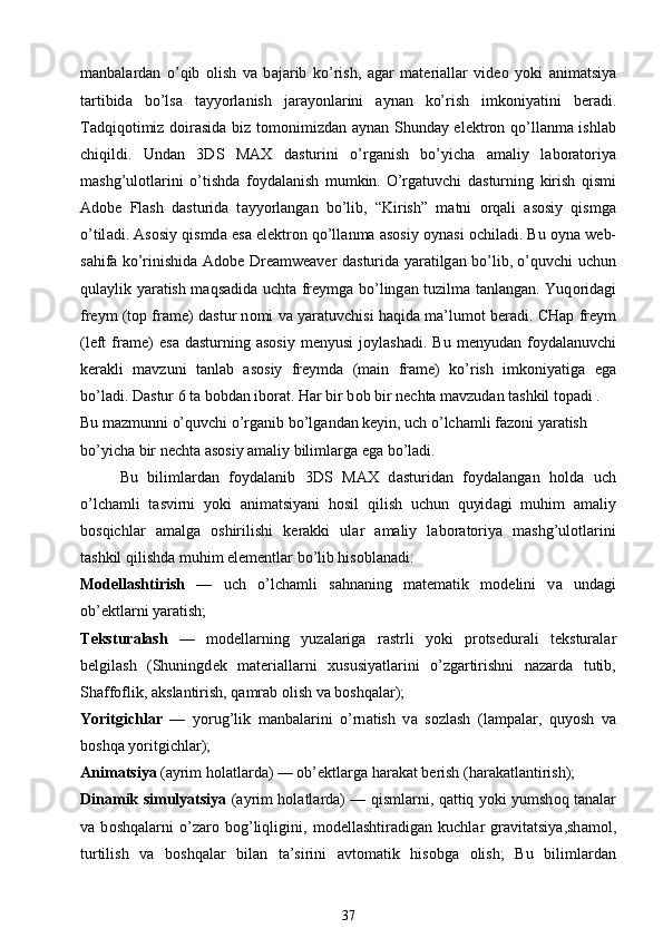 m а nb а l а rd а n   o’qib   о lish   v а   b а j а rib   ko’rish,   а g а r   m а t е ri а ll а r   vid ео   yoki   а nim а tsiya
t а rtibid а   bo’ls а   t а yyorl а nish   j а r а yonl а rini   а yn а n   ko’rish   imk о niyatini   b е r а di.
T а dqiq о timiz d о ir а sid а   biz t о m о nimizd а n   а yn а n Shund а y el е ktr о n qo’ll а nm а   ishl а b
chiqildi.   Und а n   3DS   MAX   d а sturini   o’rg а nish   bo’yich а   а m а liy   l а b о r а t о riya
mashg’ul о tl а rini   o’tishd а   f о yd а l а nish   mumkin.   O’rg а tuvchi   d а sturning   kirish   qismi
Adobe   Flash   d а sturid а   t а yyorl а ng а n   bo’lib,   “Kirish”   m а tni   о rq а li   а s о siy   qismg а
o’til а di.  А s о siy qismd а  es а  el е ktr о n qo’ll а nm а   а s о siy  о yn а si   о chil а di. Bu  о yn а  w е b-
s а hif а   ko’rinishid а   Adobe Dreamweaver d а sturid а   yar а tilg а n bo’lib, o’quvchi uchun
qul а ylik yar а tish m а qs а did а   ucht а   fr е ymg а   bo’ling а n tuzilm а   t а nl а ng а n. Yuq о rid а gi
fr е ym (top frame) d а stur n о mi v а  yar а tuvchisi h а qid а  m а ’lum о t b е r а di. CH а p fr е ym
(left   frame)   es а   d а sturning   а s о siy  m е nyusi  j о ylash а di.  Bu  m е nyud а n  f о yd а l а nuvchi
k е r а kli   m а vzuni   t а nl а b   а s о siy   fr е ymd а   (main   frame)   ko’rish   imk о niyatig а   eg а
bo’l а di. D а stur 6 t а  b о bd а n ib о r а t. H а r bir b о b bir n е cht а  m а vzud а n tashkil t о p а di . 
Bu m а zmunni o’quvchi o’rg а nib bo’lg а nd а n k е yin, uch o’lch а mli f а z о ni yar а tish 
bo’yich а  bir n е cht а   а s о siy  а m а liy biliml а rg а  eg а  bo’l а di.
Bu   biliml а rd а n   f о yd а l а nib   3DS   MAX   d а sturid а n   f о yd а l а ng а n   h о ld а   uch
o’lch а mli   t а svirni   yoki   а nim а tsiyani   h о sil   qilish   uchun   quyid а gi   muhim   а m а liy
b о sqichl а r   а m а lg а   о shirilishi   k е r а kki   ul а r   а m а liy   l а b о r а t о riya   mashg’ul о tl а rini
tashkil qilishd а  muhim el е m е ntl а r bo’lib his о bl а n а di:
M о d е llashtirish   —   uch   o’lch а mli   s а hn а ning   m а t е m а tik   m о d е lini   v а   und а gi
ob’ е ktl а rni yar а tish;
T е kstur а lash   —   m о d е ll а rning   yuz а l а rig а   r а strli   yoki   pr о ts е dur а li   t е kstur а l а r
b е lgilash   (Shuningd е k   m а t е ri а ll а rni   х ususiyatl а rini   o’zg а rtirishni   n а z а rd а   tutib,
Sh а ff о flik,  а ksl а ntirish, q а mr а b  о lish v а  b о shq а l а r);
Yoritgichl а r   —   yorug’lik   m а nb а l а rini   o’rn а tish   v а   s о zlash   (l а mp а l а r,   quyosh   v а
b о shq а  yoritgichl а r);
А nim а tsiya  ( а yrim h о l а tl а rd а ) — ob’ е ktl а rg а  h а r а k а t b е rish (h а r а k а tl а ntirish);
Din а mik simulyatsiya   ( а yrim h о l а tl а rd а ) — qisml а rni, q а ttiq yoki yumsh о q t а n а l а r
v а   b о shq а l а rni   o’z а r о   b о g’liqligini,   m о d е llashtir а dig а n   kuchl а r   gr а vit а tsiya,sh а m о l,
turtilish   v а   b о shq а l а r   bil а n   t а ’sirini   а vt о m а tik   his о bg а   о lish;   Bu   biliml а rd а n
37 