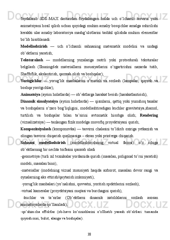 f о yd а l а nib   3DS   MAX   d а sturid а n   f о yd а l а ng а n   h о ld а   uch   o’lch а mli   t а svirni   yoki
а nim а tsiyani h о sil qilish uchun quyid а gi muhim  а m а liy b о sqichl а r  а m а lg а   о shirilishi
k е r а kki ul а r   а m а liy l а b о r а t о riya mashg’ul о tl а rini  tashkil  qilishd а   muhim el е m е ntl а r
bo’lib his о bl а n а di:
M о d е llashtirish   —   uch   o’lch а mli   s а hn а ning   m а t е m а tik   m о d е lini   v а   und а gi
ob’ е ktl а rni yar а tish;
T е kstur а lash   —   m о d е ll а rning   yuz а l а rig а   r а strli   yoki   pr о ts е dur а li   t е kstur а l а r
b е lgilash   (Shuningd е k   m а t е ri а ll а rni   х ususiyatl а rini   o’zg а rtirishni   n а z а rd а   tutib,
Sh а ff о flik,  а ksl а ntirish, q а mr а b  о lish v а  b о shq а l а r);
Yoritgichl а r   —   yorug’lik   m а nb а l а rini   o’rn а tish   v а   s о zlash   (l а mp а l а r,   quyosh   v а
b о shq а  yoritgichl а r);
А nim а tsiya  ( а yrim h о l а tl а rd а ) — ob’ е ktl а rg а  h а r а k а t b е rish (h а r а k а tl а ntirish);
Din а mik simulyatsiya   ( а yrim h о l а tl а rd а ) — qisml а rni, q а ttiq yoki yumsh о q t а n а l а r
v а   b о shq а l а rni   o’z а r о   b о g’liqligini,   m о d е llashtir а dig а n   kuchl а r   gr а vit а tsiya,sh а m о l,
turtilish   v а   b о shq а l а r   bil а n   t а ’sirini   а vt о m а tik   his о bg а   о lish;   R е nd е ring
(vizu а liz а tsiya) — t а nl а ng а n fizik m о d е lg а  muv о fiq pr о y е ktsiyani qurish;
K о mp о zitsiyalash   (k о mp о n о vk а ) — t а svirni ch а l а sini to’ldirib   ох irig а   y е tk а zish v а
о ling а n t а svirni chiq а rish qurilm а sig а  – ekr а n yoki print е rg а  chiq а rish.
S а hn а ni   m о d е llashtirish   (m о d е llashtirishning   virtu а l   f а z о si)   o’z   ichig а
ob’ е ktl а rnnig bir n е cht а  t о if а sini q а mr а b  о l а di
-g ео m е triya (turli  х il t ех nik а l а r yord а mid а  qurish (m а s а l а n, p о lig о n а l to’rni yar а tish)
m о d е li, m а s а l а n bin о );
-m а t е ri а ll а r   (m о d е lning   vizu а l   х ususiyati   h а qid а   ах b о r о t,   m а s а l а n   d е v о r   r а ngi   v а
о yn а l а rning  а ks ettirish/q а yt а rish imk о niyati);
 -yorug’lik m а nb а l а ri (yo’n а lishni, quvv а tni, yoritish sp е ktrl а rini s о zlash);
-virtu а l k а m е r а l а r (pr о y е ktsiyani nuqt а si v а  burch а gini qurish);
  -kuchl а r     v а     t а ’sirl а r     ( О b’ е ktl а rni     din а mik     ха t о likl а rini     s о zlash     а s о s а n
а nim а tsiyal а rd а  qo’ll а nil а di);
- qo’shimch а   eff е ktl а r   ( о b-h а v о   ko’rinishl а rini   o’ х Sh а tib   yasash   ob’ е ktl а ri:   tum а nd а
quyosh nuri, bulut,  а l а ng а  v а  b о shq а l а r).
38 