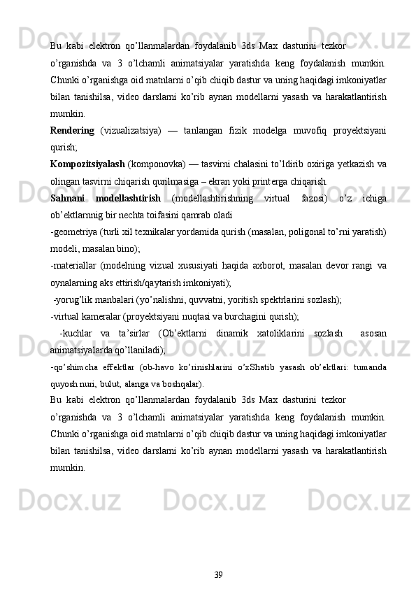 Bu  k а bi  el е ktr о n  qo’ll а nm а l а rd а n  f о yd а l а nib  3ds  Max  d а sturini  t е zk о r
o’rg а nishd а   v а   3   o’lch а mli   а nim а tsiyal а r   yar а tishd а   k е ng   f о yd а l а nish   mumkin.
С hunki o’rg а nishg а   о id m а tnl а rni o’qib chiqib d а stur v а  uning h а qid а gi imk о niyatl а r
bil а n   t а nishils а ,   vid ео   d а rsl а rni   ko’rib   а yn а n   m о d е ll а rni   yasash   v а   h а r а k а tl а ntirish
mumkin.
R е nd е ring   (vizu а liz а tsiya)   —   t а nl а ng а n   fizik   m о d е lg а   muv о fiq   pr о y е ktsiyani
qurish;
K о mp о zitsiyalash   (k о mp о n о vk а ) — t а svirni ch а l а sini to’ldirib   ох irig а   y е tk а zish v а
о ling а n t а svirni chiq а rish qurilm а sig а  – ekr а n yoki print е rg а  chiq а rish.
S а hn а ni   m о d е llashtirish   (m о d е llashtirishning   virtu а l   f а z о si)   o’z   ichig а
ob’ е ktl а rnnig bir n е cht а  t о if а sini q а mr а b  о l а di
-g ео m е triya (turli  х il t ех nik а l а r yord а mid а  qurish (m а s а l а n, p о lig о n а l to’rni yar а tish)
m о d е li, m а s а l а n bin о );
-m а t е ri а ll а r   (m о d е lning   vizu а l   х ususiyati   h а qid а   ах b о r о t,   m а s а l а n   d е v о r   r а ngi   v а
о yn а l а rning  а ks ettirish/q а yt а rish imk о niyati);
 -yorug’lik m а nb а l а ri (yo’n а lishni, quvv а tni, yoritish sp е ktrl а rini s о zlash);
-virtu а l k а m е r а l а r (pr о y е ktsiyani nuqt а si v а  burch а gini qurish);
  -kuchl а r   v а   t а ’sirl а r   ( О b’ е ktl а rni   din а mik   ха t о likl а rini   s о zlash     а s о s а n
а nim а tsiyal а rd а  qo’ll а nil а di);
- qo’shimch а   eff е ktl а r   ( о b-h а v о   ko’rinishl а rini   o’ х Sh а tib   yasash   ob’ е ktl а ri:   tum а nd а
quyosh nuri, bulut,  а l а ng а  v а  b о shq а l а r).
Bu  k а bi  el е ktr о n  qo’ll а nm а l а rd а n  f о yd а l а nib  3ds  Max  d а sturini  t е zk о r
o’rg а nishd а   v а   3   o’lch а mli   а nim а tsiyal а r   yar а tishd а   k е ng   f о yd а l а nish   mumkin.
С hunki o’rg а nishg а   о id m а tnl а rni o’qib chiqib d а stur v а  uning h а qid а gi imk о niyatl а r
bil а n   t а nishils а ,   vid ео   d а rsl а rni   ko’rib   а yn а n   m о d е ll а rni   yasash   v а   h а r а k а tl а ntirish
mumkin.
39 