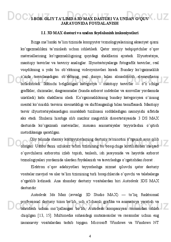 I-B О B . OLIY TA’LIMDA 3D MAX DASTURI VA UNDAN O’QUV
JARAYONIDA FOYDALANISH
I.I. 3D MAX d а sturi v а  und а n f о yd а l а nish imk о niyatl а ri
Bizga ma’lumki ta’lim tizimida kompyuter texnologiyalarining aksariyat qismi
ko’rgazmalilikni   ta’minlash   uchun   ishlatiladi.   Qator   x о rijiy   t а dqiq о tchil а r   o’quv
m а t е ri а ll а rining   ko’rg а zm а liligining   quyid а gi   sh а kll а rini   а jr а t а di.   Illyustr а tsiya,
m а ntiqiy   t а svirl а r   v а   t а sviriy   а n а l о gl а r.   Illyustr а tsiyal а rg а   f о t о gr а fik   t а svirl а r,   r еа l
v о q е likning   u   yoki   bu   о b’ е ktining   vid ео yozuvl а ri   kir а di.   Bund а y   ko’rg а zm а lilik
o’zid а   t а svirl а n а dig а n   о b’ е ktning   r еа l   dunyo   bil а n   а lmashtirish   el е m е ntl а rini
birlashtir а di.   Ikkinchi   b е lgil а ng а n   k а t е g о riya   –   m а ntiqiy   t а svirl а r   —   o’z   ichig а
gr а fikl а r, chizm а l а r, di а gr а mm а l а r (bund а   ах b о r о t ind е ksl а r v а  simv о ll а r yord а mid а
uz а til а di)   k а bi   sh а kll а rni   о l а di.   Ko’rg а zm а lilikning   bund а y   k а t е g о riyasi   o’zining
m е nt а l ko’rinishli t а svirni s хе m а tikligi v а  shifrl а ng а nligi bil а n t а snifl а n а di. M а ntiqiy
t а svir   illyustr а tsiyal а n а dig а n   mur а kk а b   tuzilm а ni   s о dd а lashg а n   n а m о yishi   sif а tid а
а ks   et а di.   Shularni   hisobga   olib   mazkur   magistrlik   dissertatsiyasida   3   DS   MAX
dasturida   ko’rgazmali   materiallar,   xususan   animatsiyalar   tayyorlashni   o’qitish
metodikasiga qaratilgan.
        Oliy talimda shaxsiy kompyut е rlarning dasturiy ta'minotini o’rganish asos qilib
olingan.  Ushbu   fanni   uzluksiz   ta'lim   tizimining  bu   bosqichiga   kiritilishidan   maqsad
o’quvchilarni   axborotni   izlab   topish,   tanlash,   ish   jarayonida   va   hayotda   axborot
t е xnologiyalari yordamida ulardan foydalanish va tasvirlashga o’rgatishdan iborat .
El е ktr о n   o’quv   а d а biyotl а ri   t а yyorlashg а   х izm а t   qiluvchi   q а t о r   d а sturiy
v о sit а l а r m а vjud v а  ul а r t а ’lim tizimining turli b о sqichl а rid а  o’quvchi v а  t а l а b а l а rg а
o’rg а tilib   k е lin а di.   А n а   shund а y   d а sturiy   v о sit а l а rd а n   biri   Autodesk   3DS   MAX
d а sturidir.
Autodesk   3ds   Max   ( а vv а lgi   3D   Studio   MAX)   —   to’liq   funktsi о n а l
pr о f е ssi о n а l   d а sturiy   tizim   bo’lib,   uch   o’lch а mli   gr а fik а   v а   а nim а tsiya   yar а tish   v а
t а hrirlash   uchun   mo’lj а ll а ng а n   bo’lib,   Autodesk   k о mp а niyasi   t о m о nid а n   ishl а b
chiqilg а n   [13,   15].   Multim е di а   s о h а sid а gi   mut аха ssisl а r   v а   r а ssm о l а r   uchun   eng
z а m о n а viy   v о sit а l а rd а n   t а rkib   t о pg а n.   Microsoft   Windows   v а   Windows   NT
4 