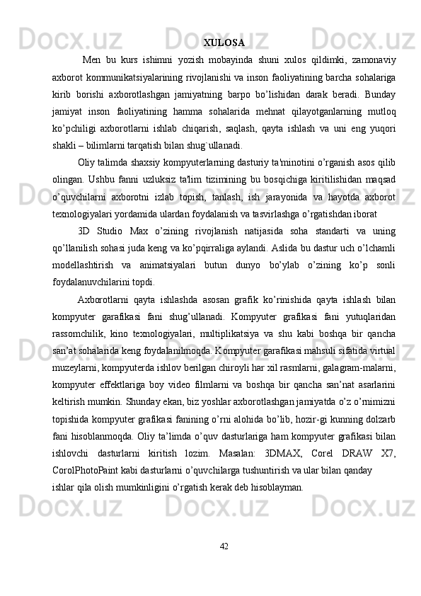 XULOSA
  Men   bu   kurs   ishimni   yozish   mobayinda   shuni   xulos   qildimki ,   zamonaviy
axborot   kommunikatsiyalarining   rivojlanishi   va   inson   faoliyatining   barcha   sohalariga
kirib   borishi   axborotlashgan   jamiyatning   barpo   bo ’ lishidan   darak   beradi .   Bunday
jamiyat   inson   faoliyatining   hamma   sohalarida   mehnat   qilayotganlarning   mutloq
ko ’ pchiligi   axborotlarni   ishlab   chiqarish ,   saqlash ,   qayta   ishlash   va   uni   eng   yuqori
shakli  –  bilimlarni   tarqatish   bilan   shug ` ullanadi . 
Oliy talimda shaxsiy kompyut е rlarning dasturiy ta'minotini o’rganish asos qilib
olingan.   Ushbu   fanni   uzluksiz   ta'lim   tizimining   bu   bosqichiga   kiritilishidan   maqsad
o’quvchilarni   axborotni   izlab   topish,   tanlash,   ish   jarayonida   va   hayotda   axborot
t е xnologiyalari yordamida ulardan foydalanish va tasvirlashga o’rgatishdan iborat
3D   Studio   Max   o’zining   rivojlanish   natijasida   soha   standarti   va   uning
qo’llanilish sohasi juda keng va ko’pqirraliga aylandi. Aslida bu dastur uch o’lchamli
modellashtirish   va   animatsiyalari   butun   dunyo   bo’ylab   o’zining   ko’p   sonli
foydalanuvchilarini topdi.
Axborotlarni   qayta   ishlashda   asosan   grafik   ko’rinishida   qayta   ishlash   bilan
kompyuter   garafikasi   fani   shug’ullanadi.   Kompyuter   grafikasi   fani   yutuqlaridan
rassomchilik,   kino   texnologiyalari,   multiplikatsiya   va   shu   kabi   boshqa   bir   qancha
san’at sohalarida keng foydalanilmoqda. Kompyuter garafikasi mahsuli sifatida virtual
muzeylarni, kompyuterda ishlov berilgan chiroyli har xil rasmlarni, galagram-malarni,
kompyuter   effektlariga   boy   video   filmlarni   va   boshqa   bir   qancha   san’nat   asarlarini
keltirish mumkin. Shunday ekan, biz yoshlar axborotlashgan jamiyatda o’z o’rnimizni
topishida kompyuter grafikasi fanining o’rni alohida bo’lib, hozir-gi kunning dolzarb
fani hisoblanmoqda. Oliy ta’limda o’quv dasturlariga ham kompyuter grafikasi  bilan
ishlovchi   dasturlarni   kiritish   lozim.   Masalan:   3DMAX,   Corel   DRAW   X7,
CorolPhotoPaint kabi dasturlarni o’quvchilarga tushuntirish va ular bilan qanday
ishlar qila olish mumkinligini o’rgatish kerak deb hisoblayman.
42 