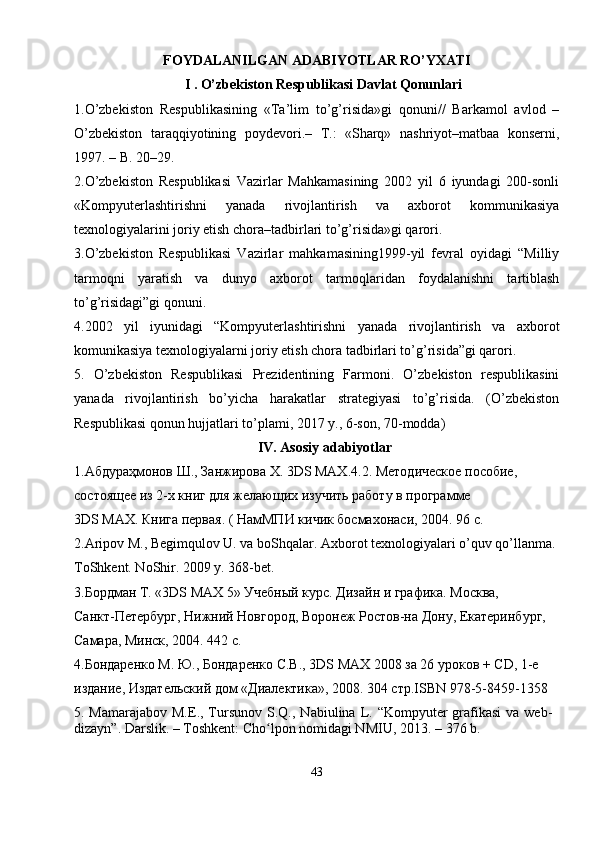 F О YD А L А NILG А N  А D А BIYOTL А R RO’Y ХА TI
I . O’zbekiston Respublikasi Davlat Qonunlari
1.O’zbekiston   Respublikasining   «Ta’lim   to’g’risida»gi   qonuni//   Barkamol   avlod   –
O’zbekiston   taraqqiyotining   poydevori.–   T.:   «Sharq»   nashriyot–matbaa   konserni,
1997. – B. 20–29.
2.O’zbekiston   Respublikasi   Vazirlar   Mahkamasining   2002   yil   6   iyundagi   200-sonli
«Kompyuterlashtirishni   yanada   rivojlantirish   va   axborot   kommunikasiya
texnologiyalarini joriy etish chora–tadbirlari to’g’risida»gi qarori.
3.O’zbekiston   Respublikasi   Vazirlar   mahkamasining1999-yil   fevral   oyidagi   “Milliy
tarmoqni   yaratish   va   dunyo   axborot   tarmoqlaridan   foydalanishni   tartiblash
to’g’risidagi”gi qonuni.
4.2002   yil   iyunidagi   “Kompyuterlashtirishni   yanada   rivojlantirish   va   axborot
komunikasiya texnologiyalarni joriy etish chora tadbirlari to’g’risida”gi qarori.
5.   O’zbekiston   Respublikasi   Prezidentining   Farmoni.   O’zbekiston   respublikasini
yanada   rivojlantirish   bo’yicha   harakatlar   strategiyasi   to’g’risida.   (O’zbekiston
Respublikasi qonun hujjatlari to’plami, 2017 y., 6-son, 70-modda)
IV. Asosiy adabiyotlar
1. Абдураҳмонов   Ш .,  Занжирова   Х . 3DS  МАХ .4.2.  Методическое пособие, 
состоящее из 2-х книг для желающих изучить работу в программе
3DS MAX. Книга первая. ( НамМПИ кичик босмахонаси, 2004. 96 с.
2.Аripоv M., Bеgimqulоv U. vа bоShqаlаr. Ахbоrоt tехnоlоgiyalаri o’quv qo’llаnmа. 
TоShkеnt. NоShir. 2009 y. 368-bеt.
3.Бордман Т. «3DS MAX 5» Учебный курс. Дизайн и графика. Москва,
Санкт-Петербург, Нижний Новгород, Воронеж Ростов-на Дону, Екатеринбург, 
Самара, Минск, 2004. 442 с.
4.Бондаренко М. Ю., Бондаренко С.В., 3DS MAX 2008 за 26 уроков + CD, 1-е 
издание, Издательский дом «Диалектика», 2008. 304 стр.ISBN 978-5-8459-1358
5.   Mamarajabov М.Е., Tursunov  S.Q. , Nabiulina L.   “Kompyuter  grafikasi  va  web-
dizayn”. Darslik. – Toshkent: Cho lpon nomidagi NMIU, 2013.ʻ   –   376 b.
43 