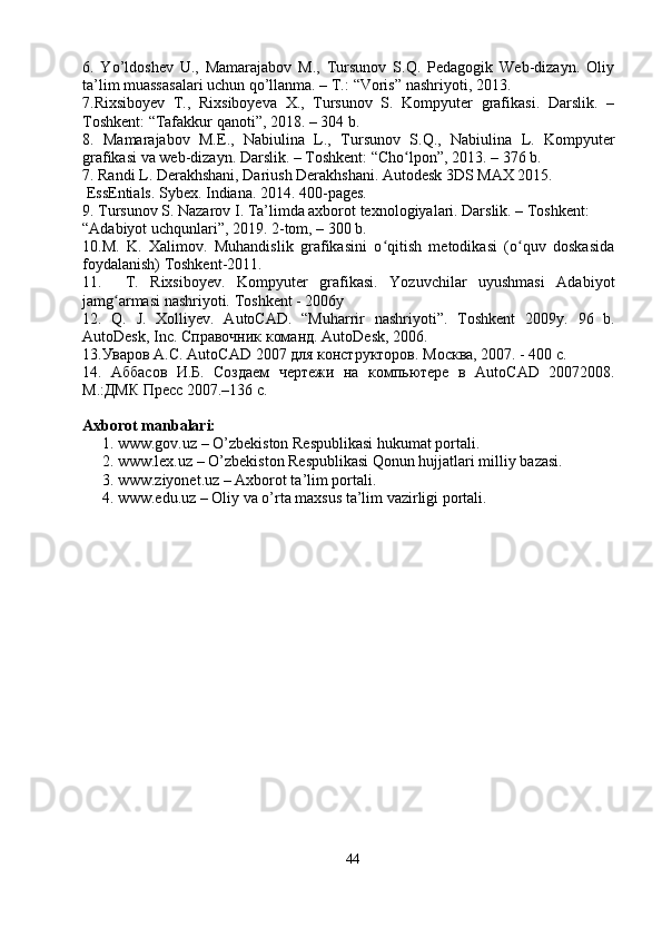 6.   Yo’ldoshev   U.,   Mamarajabov   M.,   Tursunov   S.Q.   Pedagogik   Web-dizayn.   Oliy
ta’lim muassasalari uchun qo’llanma. – T. : “Voris” nashriyoti, 2013.
7.Rixsiboyev   T.,   Rixsiboyeva   X.,   Tursunov   S.   Kompyuter   grafikasi.   Darslik.   –
Toshkent: “Tafakkur qanoti”, 2018. – 304 b.
8.   Mamarajabov   М.Е.,   Nabiulina   L.,   Tursunov   S.Q. ,   Nabiulina   L.   Kompyuter
grafikasi va web-dizayn. Darslik. – Toshkent: “Cho lpon”, 2013.ʻ   –   376 b.
7. Randi L. Derakhshani, Dariush Derakhshani. Autodesk 3DS MAX 2015. 
 EssEntials. Sybex. Indiana. 2014. 400 -pages.
9. Tursunov S. Nazarov I. Ta’limda axborot texnologiyalari. Darslik. – Toshkent: 
“Adabiyot uchqunlari”, 2019. 2-tom, – 300 b.
10.M.   K.   Xalimov.   Muhandislik   grafikasini   o qitish   metodikasi   (o quv   doskasida	
ʻ ʻ
foydalanish) Toshkent-2011.
11.     T.   Rixsiboyev.   Kompyuter   grafikasi.   Yozuvchilar   uyushmasi   Adabiyot
jamg armasi nashriyoti. 	
ʻ Toshkent - 2006y
12.   Q.   J.   Xolliyev.   AutoCAD.   “Muharrir   nashriyoti”.   Toshkent   2009y.   96   b .
AutoDesk ,  Inc . Справочник команд.  AutoDesk , 2006.
13.Уваров А.С.  AutoCAD  2007 для конструкторов. Москва, 2007. - 400 с.
14.   Аббасов   И.Б.   Создаем   чертежи   на   компьютере   в   AutoCAD   20072008.
М.:ДМК Пресс 2007.–136 с.
Axborot manbalari:
1. www.gov. uz  – O’zbekiston Respublikasi hukumat portali.
2. www.lex.uz – O’zbekiston Respublikasi Qonun hujjatlari milliy bazasi. 
3. www.ziyonet.uz – Axborot ta’lim portali.
4. www.edu.uz – Oliy va o’rta maxsus ta’lim vazirligi portali.
 
44 