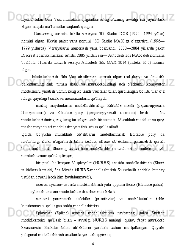 Lyons)   bil а n   G а ri   Y о st   muz о k а r а   qilg а nd а n   so’ng   o’zining   а vv а lgi   ish   j о yini   t а rk
etg а ni h а qid а  m а ’lum о tl а r s а ql а nib q о lg а n.
  D а sturning   birinchi   to’rtt а   v е rsiyasi   3D   Studio   DOS   (1990—1994   yill а r)
n о mini   о lg а n.   K е yin   p а k е t   yan а   n о mini   “3D   Studio   MAX”g а   o’zg а rtirdi   (1996—
1999   yill а rd а ).   V е rsiyal а rni   n о m е rlash   yan а   b о shl а ndi.   2000—2004   yill а rd а   p а k е t
Discreet 3dsmax m а rk а si  о stid а , 2005 yild а n es а — Autodesk 3ds MAX d е b n о ml а n а
b о shl а di.   H о zird а   d о lz а rb   v е rsiya   Autodesk   3ds   MAX   2014   (ind е ks   16.0)   n о mini
о lg а n.
M о d е llashtirish.   3ds   Max   а tr о fimizni   q а mr а b   о lg а n   r еа l   dunyo   v а   f а nt а stik
ob’ е ktl а rning   turli   tum а n   sh а kl   v а   mur а kk а blikd а gi   uch   o’lch а mli   k о mpyut е r
m о d е ll а rini yar а tish uchun k е ng ko’l а mli v о sit а l а r bil а n qur о ll а ng а n bo’lib, ul а r o’z
ichig а  quyid а gi t ех nik v а  m еха nizml а rni qo’ll а ydi:
mashq   m а yd о nl а rini   m о d е llashtirishg а   Editable   meSh   ( редактируемая
Поверхность )   v а   Editable   poly   ( редактируемый   полигон )   kirib   —   bu
m о d е llashtirishning eng k е ng t а rq а lg а n usuli his о b а n а di. Mur а kk а b m о d е ll а r va quyi
mashq m а yd о nl а ri m о d е ll а rini yar а tish uchun qo’ll а nil а di.
Qoid а     bo’yich а     mur а kk а b     ob’ е ktl а rni     m о d е llashtirish     Editable     poly     d а
n а vb а td а gi   sh а kl   o’zg а rtirish   bil а n   k е chib,   «Box»   ob’ е ktl а rini   p а r а m е trik   qurish
bil а n   b о shl а n а di.   Shuning   uchun   h а m   m о d е llashtirish   usuli   «Box   modeling»   d е b
n о mlash umum q а bul qiling а n;
bir   jinsli   bo’lm а g а n   V-spl а ynl а r   (NURBS)   а s о sid а   m о d е llashtirish   (Shuni
t а ’kidlash   k е r а kki,   3ds   Maxd а   NURBS-m о d е llashtirish   Shunch а lik   s о dd а ki   bund а y
usuld а n d е yarli h е ch kim f о yd а l а nm а ydi);
« сеток   кусков »  а s о sid а  m о d е llashtirish yoki q о pl а m  Безье  (Editable patch)
—  а yl а nish t а n а sini m о d е llashtirish uchun m о s k е l а di;
st а nd а rt   p а r а m е trik   ob’ е ktl а r   (primitivl а r)   v а   m о difik а t о rl а r   ichki
kutubxonasini qo’ll а g а n h о ld а  m о d е llashtirish.
Spl а ynl а r   (Spline)   а s о sid а   m о d е llashtirish   n а vb а td а gi   g а ld а   Surface
m о difik а t о rini   qo’llash   bil а n   –   а vv а lgi   NURBS   а n а l о gi,   qul а y,   f а q а t   mur а kk а b
k е sishuvchi   Sh а kll а r   bil а n   ob’ е ktl а rni   yar а tish   uchun   mo’lj а ll а ng а n.   Q а ysiki
p о lig о n а l m о d е llashtirish usull а rid а  yar а tish qiyinr о q.
6 