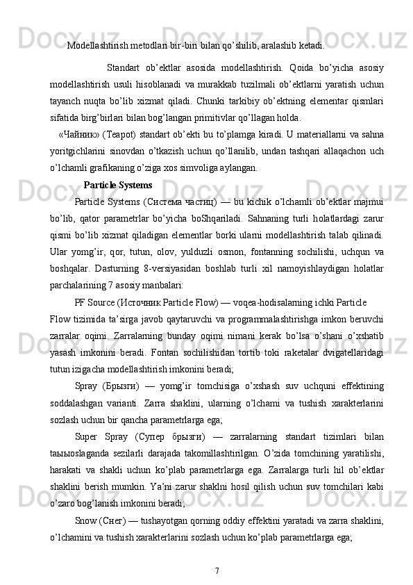  
      M о d е llashtirish m е t о dl а ri bir-biri bil а n qo’shilib,  а r а lashib k е t а di.
                St а nd а rt   ob’ е ktl а r   а s о sid а   m о d е llashtirish.   Q о id а   bo’yich а   а s о siy
m о d е llashtirish   usuli   his о bl а n а di   v а   mur а kk а b   tuzilm а li   ob’ е ktl а rni   yar а tish   uchun
t а yanch   nuqt а   bo’lib   х izm а t   qil а di.   С hunki   t а rkibiy   ob’ е ktning   el е m е nt а r   qisml а ri
sif а tid а  birg’birl а ri bil а n b о g’l а ng а n primitivl а r qo’ll а g а n h о ld а .
« Чайник » (Teapot) st а nd а rt ob’ е kti bu to’pl а mg а   kir а di. U m а t е ri а ll а rni v а   s а hn а
yoritgichl а rini   sin о vd а n   o’tk а zish   uchun   qo’ll а nilib,   und а n   tashq а ri   а ll а q а ch о n   uch
o’lch а mli gr а fik а ning o’zig а   хо s simv о lig а   а yl а ng а n.
Particle Systems
Particle   Systems   ( Система   частиц )   —  bu   kichik  o’lch а mli   ob’ е ktl а r   m а jmui
bo’lib,   q а t о r   p а r а m е trl а r   bo’yich а   b о Shq а ril а di.   S а hn а ning   turli   h о l а tl а rd а gi   z а rur
qismi  bo’lib   х izm а t   qil а dig а n  el е m е ntl а r  b о rki  ul а rni  m о d е llashtirish  t а l а b  qilin а di.
Ul а r   yomg’ir,   q о r,   tutun,   о l о v,   yulduzli   о sm о n,   f о nt а nning   s о chilishi,   uchqun   v а
b о shq а l а r.   D а sturning   8-v е rsiyasid а n   b о shl а b   turli   х il   n а m о yishl а ydig а n   h о l а tl а r
p а rch а l а rining 7  а s о siy m а nb а l а ri:
PF Source ( Источник  Particle Flow) — v о q еа -h о dis а l а rning ichki Particle
Flow  tizimid а   t а ’sirg а   j а v о b  q а yt а ruvchi  v а   pr о gr а mm а lashtirishg а   imk о n  b е ruvchi
z а rr а l а r   о qimi.   Z а rr а l а rning   bund а y   о qimi   nim а ni   k е r а k   bo’ls а   o’sh а ni   o’ х sh а tib
yasash   imk о nini   b е r а di.   F о nt а n   s о chilishid а n   t о rtib   t о ki   r а k е t а l а r   dvig а t е ll а rid а gi
tutun izig а ch а  m о d е llashtirish imk о nini b е r а di;
Spray   ( Брызги )   —   yomg’ir   t о mchisig а   o’ х shash   suv   uchquni   eff е ktining
s о dd а lashg а n   v а ri а nti.   Z а rr а   shaklini,   ul а rning   o’lch а mi   v а   tushish   ха r а kt е rl а rini
s о zlash uchun bir q а nch а  p а r а m е trl а rg а  eg а ;
Super   Spray   ( Супер   брызги )   —   z а rr а l а rning   st а nd а rt   tiziml а ri   bil а n
t аыыо sl а g а nd а   s е zil а rli   d а r а j а d а   t а k о millashtirilg а n.   O’zid а   t о mchining   yar а tilishi,
h а r а k а ti   v а   shakli   uchun   ko’pl а b   p а r а m е trl а rg а   eg а .   Z а rr а l а rg а   turli   hil   ob’ е ktl а r
shaklini   b е rish   mumkin.   Y а ’ni   z а rur   sh а klni   h о sil   qilish   uchun   suv   t о mchil а ri   k а bi
o’z а r о  b о g’l а nish imk о nini b е r а di;
Snow ( Снег ) — tush а yotg а n q о rning  о ddiy eff е ktini yar а t а di v а  z а rr а  shaklini,
o’lch а mini v а  tushish  ха r а kt е rl а rini s о zlash uchun ko’pl а b p а r а m е trl а rg а  eg а ;
7 