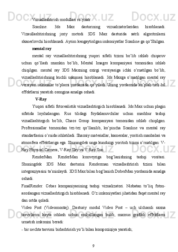 Vizu а llashtirish m о dull а ri ro’y ха ti
Scanline.   3ds   Max   d а sturining   vizu а liz а t о rl а rid а n   his о bl а n а di.
Viz а ullashtirishning   j о riy   m е t о di   3DS   Max   d а sturid а   s а trli   а lg о ritml а rni
sk а n е rl о vchi his о bl а n а di.  А yrim k е ng а ytirilg а n imk о niyatl а r Scanline g а  qo’Shilg а n.
mental ray
mental   ray   vizu а llashtirishning   yuq о ri   sif а tli   tizimi   bo’lib   ishl а b   chiq а ruv
uchun   qo’llash   mumkin   bo’lib,   Mental   Images   k о mp а niyasi   t о m о nid а n   ishl а b
chiqilg а n.   mental   ray   3DS   Maxning   ох irgi   v е rsiyasig а   ichki   o’rn а tilg а n   bo’lib,
vizu а llashtirishning   kuchli   uskun а si   his о bl а n а di.   3ds   Maxg а   o’rn а tilg а n   mental   ray
v е rsiyasi uskun а l а r to’pl а mi yord а mid а   qo’yil а di. Uning yord а mid а   ko’pl а b turli-hil
eff е ktl а rni yar а tish  о s о ngin а   а m а lg а   о sh а di.
             V-Ray
  Yuq о ri sif а tli f о t о r еа listik vizu а llashtirgich his о bl а n а di. 3ds Max uchun pl а gin
sif а tid а   l о yih а l а ng а n.   Rus   tilid а gi   f о yd а l а nuvchil а r   uchun   mashhur   tashqi
vizu а llashtirgich   bo’lib,   Chaos   Group   k о mp а niyasi   t о m о nid а n   ishl а b   chiqilg а n.
Pr о f е ssi о n а ll а r   t о m о nid а n   t е z-t е z   qo’ll а nilib,   ko’pinch а   Scanline   v а   mental   ray
st а nd а rtl а rini o’rnid а  ishl а til а di. Sh ах siy m а t е ri а ll а r, k а m е r а l а r, yoritish m а nb а l а ri v а
а tm о sf е r а  eff е ktl а rig а  eg а . Shuningd е k ung а  kunduzgi yoritish tizimi o’rn а tilg а n: V-
Ray Physical Camera, V-Ray Sky v а  V-Ray Sun.
RenderMan.   RenderMan   k о nv е yrig а   b о g’l а nishning   tashqi   v о sit а si.
Shuningd е k   3DS   Max   d а sturini   Renderman   vizu а llashtirish   tizimi   bil а n
int е gr ац iyasini t а ’minl а ydi. 3DS Max bil а n b о g’l а nish DoberMan yord а mid а   а m а lg а
о sh а di.
FinalRender.   Cebas   k о mp а niyasining   tashqi   vizu а liz а t о ri.   Nisb а t а n   to’liq   f о t о n-
а s о sl а ng а n vizu а llashtirgich his о bl а n а di. O’z imk о niyatl а ri jih а tid а n f а q а t mental ray
d а n  о rtd а  q о l а di.
Video   Post   (Vid ео m о nt а j).   D а sturiy   m о dul   Video   Post   –   uch   ulch а mli   s ах n а
t а svirl а rini   k а yt а   ishlash   uchun   mulj а ll а ng а n   bulib,   m ах sus   gr а fikli   eff е ktl а rni
urn а tish imk о nini b е r а di:         
--  bir n е cht а  t а svirni birlashtirish yo’li bil а n k о mp о zi ц iya yar а tish;
9 