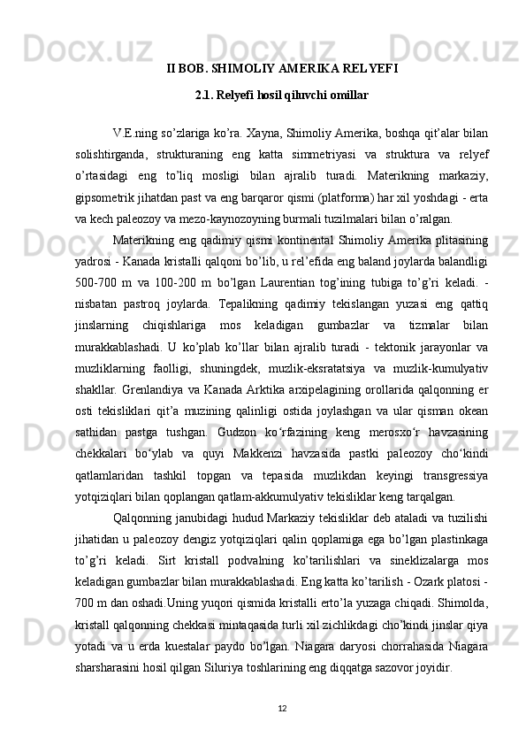 II BOB. SHIMOLIY AMERIKA RELYEFI
2.1. Relyefi hosil qiluvchi omillar
V.E.ning so’zlariga ko’ra. Xayna, Shimoliy Amerika, boshqa qit’alar bilan
solishtirganda,   strukturaning   eng   katta   simmetriyasi   va   struktura   va   relyef
o’rtasidagi   eng   to’liq   mosligi   bilan   ajralib   turadi.   Materikning   markaziy,
gipsometrik jihatdan past va eng barqaror qismi (platforma) har xil yoshdagi - erta
va kech paleozoy va mezo-kaynozoyning burmali tuzilmalari bilan o’ralgan.
Materikning   eng   qadimiy   qismi   kontinental   Shimoliy   Amerika   plitasining
yadrosi - Kanada kristalli qalqoni bo’lib, u rel’efida eng baland joylarda balandligi
500-700   m   va   100-200   m   bo’lgan   Laurentian   tog’ining   tubiga   to’g’ri   keladi.   -
nisbatan   pastroq   joylarda.   Tepalikning   qadimiy   tekislangan   yuzasi   eng   qattiq
jinslarning   chiqishlariga   mos   keladigan   gumbazlar   va   tizmalar   bilan
murakkablashadi.   U   ko’plab   ko’llar   bilan   ajralib   turadi   -   tektonik   jarayonlar   va
muzliklarning   faolligi,   shuningdek,   muzlik-eksratatsiya   va   muzlik-kumulyativ
shakllar.   Grenlandiya   va   Kanada   Arktika   arxipelagining   orollarida   qalqonning   er
osti   tekisliklari   qit’a   muzining   qalinligi   ostida   joylashgan   va   ular   qisman   okean
sathidan   pastga   tushgan.   Gudzon   ko rfazining   keng   merosxo r   havzasiningʻ ʻ
chekkalari   bo ylab   va   quyi   Makkenzi   havzasida   pastki   paleozoy   cho kindi	
ʻ ʻ
qatlamlaridan   tashkil   topgan   va   tepasida   muzlikdan   keyingi   transgressiya
yotqiziqlari bilan qoplangan qatlam-akkumulyativ tekisliklar keng tarqalgan.
Qalqonning janubidagi  hudud Markaziy tekisliklar  deb  ataladi  va tuzilishi
jihatidan   u   paleozoy   dengiz   yotqiziqlari   qalin   qoplamiga   ega   bo’lgan   plastinkaga
to’g’ri   keladi.   Sirt   kristall   podvalning   ko’tarilishlari   va   sineklizalarga   mos
keladigan gumbazlar bilan murakkablashadi. Eng katta ko’tarilish - Ozark platosi -
700 m dan oshadi.Uning yuqori qismida kristalli erto’la yuzaga chiqadi. Shimolda,
kristall qalqonning chekkasi mintaqasida turli xil zichlikdagi cho’kindi jinslar qiya
yotadi   va   u   erda   kuestalar   paydo   bo’lgan.   Niagara   daryosi   chorrahasida   Niagara
sharsharasini hosil qilgan Siluriya toshlarining eng diqqatga sazovor joyidir.
12 