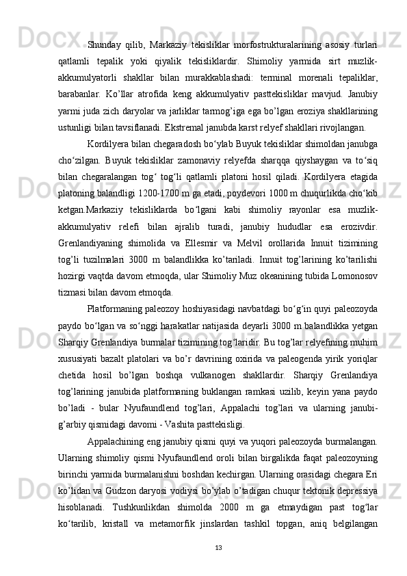 Shunday   qilib,   Markaziy   tekisliklar   morfostrukturalarining   asosiy   turlari
qatlamli   tepalik   yoki   qiyalik   tekisliklardir.   Shimoliy   yarmida   sirt   muzlik-
akkumulyatorli   shakllar   bilan   murakkablashadi:   terminal   morenali   tepaliklar,
barabanlar.   Ko’llar   atrofida   keng   akkumulyativ   pasttekisliklar   mavjud.   Janubiy
yarmi juda zich daryolar va jarliklar tarmog’iga ega bo’lgan eroziya shakllarining
ustunligi bilan tavsiflanadi. Ekstremal janubda karst relyef shakllari rivojlangan.
Kordilyera bilan chegaradosh bo ylab Buyuk tekisliklar shimoldan janubgaʻ
cho zilgan.   Buyuk   tekisliklar   zamonaviy   relyefda   sharqqa   qiyshaygan   va   to siq	
ʻ ʻ
bilan   chegaralangan   tog   tog li   qatlamli   platoni   hosil   qiladi.   Kordilyera   etagida	
ʻ ʻ
platoning balandligi 1200-1700 m ga etadi, poydevori 1000 m chuqurlikda cho kib	
ʻ
ketgan.Markaziy   tekisliklarda   bo lgani   kabi   shimoliy   rayonlar   esa   muzlik-	
ʻ
akkumulyativ   relefi   bilan   ajralib   turadi,   janubiy   hududlar   esa   erozivdir.
Grenlandiyaning   shimolida   va   Ellesmir   va   Melvil   orollarida   Innuit   tizimining
tog’li   tuzilmalari   3000   m   balandlikka   ko’tariladi.   Innuit   tog’larining   ko’tarilishi
hozirgi vaqtda davom etmoqda, ular Shimoliy Muz okeanining tubida Lomonosov
tizmasi bilan davom etmoqda.
Platformaning paleozoy hoshiyasidagi navbatdagi bo g in quyi paleozoyda	
ʻ ʻ
paydo bo lgan va so nggi harakatlar natijasida deyarli 3000 m balandlikka yetgan	
ʻ ʻ
Sharqiy Grenlandiya burmalar tizimining tog laridir. Bu tog’lar relyefining muhim	
ʻ
xususiyati   bazalt   platolari   va   bo’r   davrining   oxirida   va   paleogenda   yirik   yoriqlar
chetida   hosil   bo’lgan   boshqa   vulkanogen   shakllardir.   Sharqiy   Grenlandiya
tog’larining   janubida   platformaning   buklangan   ramkasi   uzilib,   keyin   yana   paydo
bo’ladi   -   bular   Nyufaundlend   tog’lari,   Appalachi   tog’lari   va   ularning   janubi-
g’arbiy qismidagi davomi - Vashita pasttekisligi.
Appalachining eng janubiy qismi quyi va yuqori paleozoyda burmalangan.
Ularning   shimoliy   qismi   Nyufaundlend   oroli   bilan   birgalikda   faqat   paleozoyning
birinchi yarmida burmalanishni boshdan kechirgan. Ularning orasidagi chegara Eri
ko’lidan va Gudzon daryosi vodiysi bo’ylab o’tadigan chuqur tektonik depressiya
hisoblanadi.   Tushkunlikdan   shimolda   2000   m   ga   etmaydigan   past   tog lar	
ʻ
ko tarilib,   kristall   va   metamorfik   jinslardan   tashkil   topgan,   aniq   belgilangan	
ʻ
13 