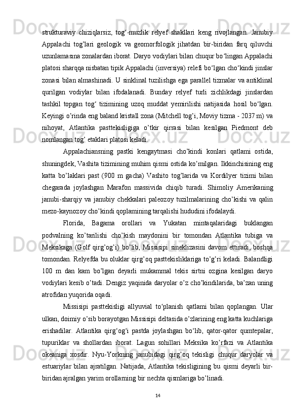 strukturaviy   chiziqlarsiz,   tog -muzlik   relyef   shakllari   keng   rivojlangan.   Janubiyʻ
Appalachi   tog’lari   geologik   va   geomorfologik   jihatdan   bir-biridan   farq   qiluvchi
uzunlamasına zonalardan iborat. Daryo vodiylari bilan chuqur bo lingan Appalachi	
ʻ
platosi sharqqa nisbatan tipik Appalachi (inversiya) relefi bo lgan cho kindi jinslar	
ʻ ʻ
zonasi bilan almashinadi. U sinklinal tuzilishga ega parallel tizmalar va antiklinal
qurilgan   vodiylar   bilan   ifodalanadi.   Bunday   relyef   turli   zichlikdagi   jinslardan
tashkil   topgan   tog   tizimining   uzoq   muddat   yemirilishi   natijasida   hosil   bo lgan.	
ʻ ʻ
Keyingi o’rinda eng baland kristall zona (Mitchell tog’i, Moviy tizma - 2037 m) va
nihoyat,   Atlantika   pasttekisligiga   o’tkir   qirrasi   bilan   kesilgan   Piedmont   deb
nomlangan tog’ etaklari platosi keladi.
Appalachiansning   pastki   kengaytmasi   cho’kindi   konlari   qatlami   ostida,
shuningdek, Vashita tizimining muhim qismi ostida ko’milgan. Ikkinchisining eng
katta   bo’laklari   past   (900   m   gacha)   Vashito   tog’larida   va   Kordilyer   tizimi   bilan
chegarada   joylashgan   Marafon   massivida   chiqib   turadi.   Shimoliy   Amerikaning
janubi-sharqiy   va   janubiy   chekkalari   paleozoy   tuzilmalarining   cho’kishi   va   qalin
mezo-kaynozoy cho’kindi qoplamining tarqalishi hududini ifodalaydi.
Florida,   Bagama   orollari   va   Yukatan   mintaqalaridagi   buklangan
podvalning   ko’tarilishi   cho’kish   maydonini   bir   tomondan   Atlantika   tubiga   va
Meksikaga   (Golf   qirg’og’i)   bo’lib,   Missisipi   sineklizasini   davom   ettiradi,   boshqa
tomondan. Relyefda bu oluklar qirg’oq pasttekisliklariga to’g’ri keladi. Balandligi
100   m   dan   kam   bo’lgan   deyarli   mukammal   tekis   sirtni   ozgina   kesilgan   daryo
vodiylari kesib o’tadi. Dengiz yaqinida daryolar o’z cho’kindilarida, ba’zan uning
atrofidan yuqorida oqadi.
Missisipi   pasttekisligi   allyuvial   to planish   qatlami   bilan   qoplangan.   Ular	
ʻ
ulkan, doimiy o’sib borayotgan Missisipi deltasida o’zlarining eng katta kuchlariga
erishadilar.   Atlantika   qirg og i   pastda   joylashgan   bo lib,   qator-qator   qumtepalar,	
ʻ ʻ ʻ
tupuriklar   va   shollardan   iborat.   Lagun   sohillari   Meksika   ko’rfazi   va   Atlantika
okeaniga   xosdir.   Nyu-Yorkning   janubidagi   qirg’oq   tekisligi   chuqur   daryolar   va
estuariylar   bilan   ajratilgan.   Natijada,   Atlantika   tekisligining   bu   qismi   deyarli   bir-
biridan ajralgan yarim orollarning bir nechta qismlariga bo’linadi. 
14 