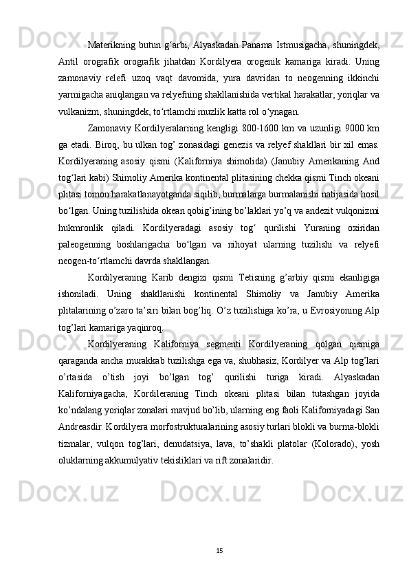 Materikning   butun   g arbi,   Alyaskadan   Panama   Istmusigacha,   shuningdek,ʻ
Antil   orografik   orografik   jihatdan   Kordilyera   orogenik   kamariga   kiradi.   Uning
zamonaviy   relefi   uzoq   vaqt   davomida,   yura   davridan   to   neogenning   ikkinchi
yarmigacha aniqlangan va relyefning shakllanishida vertikal harakatlar, yoriqlar va
vulkanizm, shuningdek, to rtlamchi muzlik katta rol o ynagan.	
ʻ ʻ
Zamonaviy Kordilyeralarning kengligi  800-1600 km va uzunligi 9000 km
ga etadi. Biroq, bu ulkan tog’ zonasidagi genezis va relyef shakllari bir xil emas.
Kordilyeraning   asosiy   qismi   (Kaliforniya   shimolida)   (Janubiy   Amerikaning   And
tog lari kabi) Shimoliy Amerika kontinental plitasining chekka qismi Tinch okeani	
ʻ
plitasi tomon harakatlanayotganda siqilib, burmalarga burmalanishi natijasida hosil
bo lgan. Uning tuzilishida okean qobig’ining bo’laklari yo’q va andezit vulqonizmi
ʻ
hukmronlik   qiladi.   Kordilyeradagi   asosiy   tog   qurilishi   Yuraning   oxiridan	
ʻ
paleogenning   boshlarigacha   bo lgan   va   nihoyat   ularning   tuzilishi   va   relyefi	
ʻ
neogen-to rtlamchi davrda shakllangan.	
ʻ
Kordilyeraning   Karib   dengizi   qismi   Tetisning   g’arbiy   qismi   ekanligiga
ishoniladi.   Uning   shakllanishi   kontinental   Shimoliy   va   Janubiy   Amerika
plitalarining o’zaro ta’siri bilan bog’liq. O’z tuzilishiga ko’ra, u Evrosiyoning Alp
tog’lari kamariga yaqinroq.
Kordilyeraning   Kaliforniya   segmenti   Kordilyeraning   qolgan   qismiga
qaraganda ancha murakkab tuzilishga ega va, shubhasiz, Kordilyer va Alp tog’lari
o’rtasida   o’tish   joyi   bo’lgan   tog’   qurilishi   turiga   kiradi.   Alyaskadan
Kaliforniyagacha,   Kordileraning   Tinch   okeani   plitasi   bilan   tutashgan   joyida
ko’ndalang yoriqlar zonalari mavjud bo’lib, ularning eng faoli Kaliforniyadagi San
Andreasdir. Kordilyera morfostrukturalarining asosiy turlari blokli va burma-blokli
tizmalar,   vulqon   tog’lari,   denudatsiya,   lava,   to’shakli   platolar   (Kolorado),   yosh
oluklarning akkumulyativ tekisliklari va rift zonalaridir. 
15 