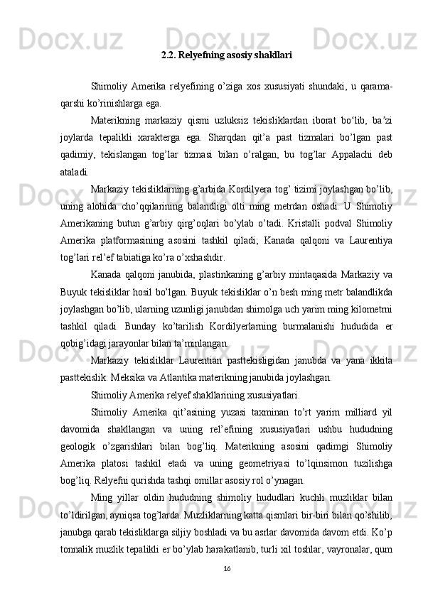 2.2. Relyefning asosiy shakllari
Shimoliy   Amerika   relyefining   o’ziga   xos   xususiyati   shundaki,   u   qarama-
qarshi ko’rinishlarga ega.
Materikning   markaziy   qismi   uzluksiz   tekisliklardan   iborat   bo lib,   ba ziʻ ʼ
joylarda   tepalikli   xarakterga   ega.   Sharqdan   qit’a   past   tizmalari   bo’lgan   past
qadimiy,   tekislangan   tog’lar   tizmasi   bilan   o’ralgan,   bu   tog’lar   Appalachi   deb
ataladi.
Markaziy tekisliklarning g’arbida Kordilyera tog’ tizimi joylashgan bo’lib,
uning   alohida   cho’qqilarining   balandligi   olti   ming   metrdan   oshadi.   U   Shimoliy
Amerikaning   butun   g’arbiy   qirg’oqlari   bo’ylab   o’tadi.   Kristalli   podval   Shimoliy
Amerika   platformasining   asosini   tashkil   qiladi;   Kanada   qalqoni   va   Laurentiya
tog’lari rel’ef tabiatiga ko’ra o’xshashdir.
Kanada   qalqoni   janubida,   plastinkaning   g’arbiy   mintaqasida   Markaziy   va
Buyuk tekisliklar hosil bo’lgan. Buyuk tekisliklar o’n besh ming metr balandlikda
joylashgan bo’lib, ularning uzunligi janubdan shimolga uch yarim ming kilometrni
tashkil   qiladi.   Bunday   ko’tarilish   Kordilyerlarning   burmalanishi   hududida   er
qobig’idagi jarayonlar bilan ta’minlangan.
Markaziy   tekisliklar   Laurentian   pasttekisligidan   janubda   va   yana   ikkita
pasttekislik: Meksika va Atlantika materikning janubida joylashgan.
Shimoliy Amerika relyef shakllarining xususiyatlari.
Shimoliy   Amerika   qit’asining   yuzasi   taxminan   to’rt   yarim   milliard   yil
davomida   shakllangan   va   uning   rel’efining   xususiyatlari   ushbu   hududning
geologik   o’zgarishlari   bilan   bog’liq.   Materikning   asosini   qadimgi   Shimoliy
Amerika   platosi   tashkil   etadi   va   uning   geometriyasi   to’lqinsimon   tuzilishga
bog’liq. Relyefni qurishda tashqi omillar asosiy rol o’ynagan.
Ming   yillar   oldin   hududning   shimoliy   hududlari   kuchli   muzliklar   bilan
to’ldirilgan, ayniqsa tog’larda. Muzliklarning katta qismlari bir-biri bilan qo’shilib,
janubga qarab tekisliklarga siljiy boshladi va bu asrlar davomida davom etdi. Ko’p
tonnalik muzlik tepalikli er bo’ylab harakatlanib, turli xil toshlar, vayronalar, qum
16 