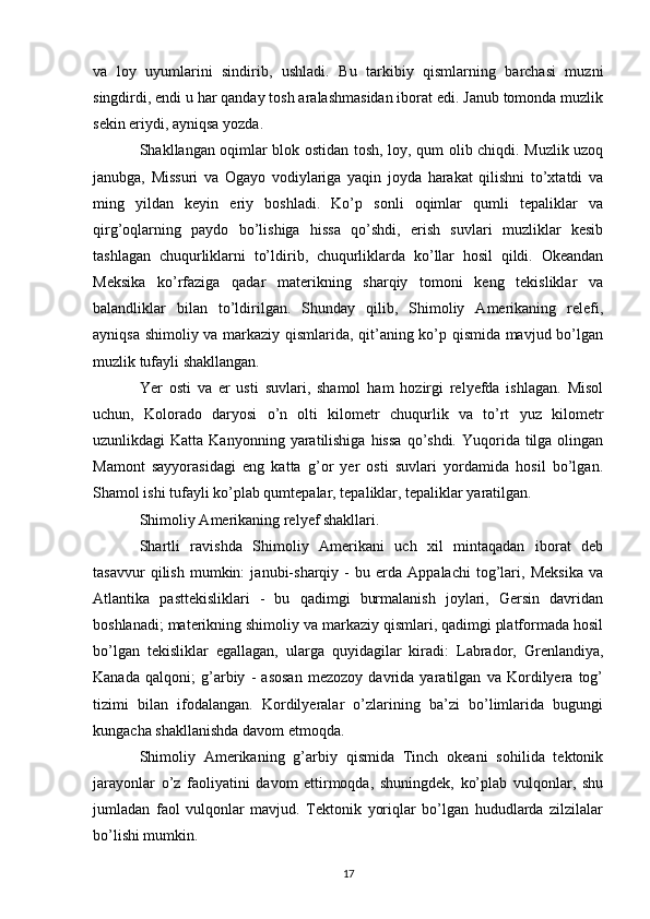 va   loy   uyumlarini   sindirib,   ushladi.   Bu   tarkibiy   qismlarning   barchasi   muzni
singdirdi, endi u har qanday tosh aralashmasidan iborat edi. Janub tomonda muzlik
sekin eriydi, ayniqsa yozda.
Shakllangan oqimlar blok ostidan tosh, loy, qum olib chiqdi. Muzlik uzoq
janubga,   Missuri   va   Ogayo   vodiylariga   yaqin   joyda   harakat   qilishni   to’xtatdi   va
ming   yildan   keyin   eriy   boshladi.   Ko’p   sonli   oqimlar   qumli   tepaliklar   va
qirg’oqlarning   paydo   bo’lishiga   hissa   qo’shdi,   erish   suvlari   muzliklar   kesib
tashlagan   chuqurliklarni   to’ldirib,   chuqurliklarda   ko’llar   hosil   qildi.   Okeandan
Meksika   ko’rfaziga   qadar   materikning   sharqiy   tomoni   keng   tekisliklar   va
balandliklar   bilan   to’ldirilgan.   Shunday   qilib,   Shimoliy   Amerikaning   relefi,
ayniqsa shimoliy va markaziy qismlarida, qit’aning ko’p qismida mavjud bo’lgan
muzlik tufayli shakllangan.
Yer   osti   va   er   usti   suvlari,   shamol   ham   hozirgi   relyefda   ishlagan.   Misol
uchun,   Kolorado   daryosi   o’n   olti   kilometr   chuqurlik   va   to’rt   yuz   kilometr
uzunlikdagi  Katta  Kanyonning  yaratilishiga  hissa  qo’shdi.  Yuqorida  tilga olingan
Mamont   sayyorasidagi   eng   katta   g’or   yer   osti   suvlari   yordamida   hosil   bo’lgan.
Shamol ishi tufayli ko’plab qumtepalar, tepaliklar, tepaliklar yaratilgan.
Shimoliy Amerikaning relyef shakllari.
Shartli   ravishda   Shimoliy   Amerikani   uch   xil   mintaqadan   iborat   deb
tasavvur   qilish   mumkin:   janubi-sharqiy   -   bu   erda   Appalachi   tog’lari,   Meksika   va
Atlantika   pasttekisliklari   -   bu   qadimgi   burmalanish   joylari,   Gersin   davridan
boshlanadi; materikning shimoliy va markaziy qismlari, qadimgi platformada hosil
bo’lgan   tekisliklar   egallagan,   ularga   quyidagilar   kiradi:   Labrador,   Grenlandiya,
Kanada   qalqoni;   g’arbiy   -   asosan   mezozoy   davrida   yaratilgan   va   Kordilyera   tog’
tizimi   bilan   ifodalangan.   Kordilyeralar   o’zlarining   ba’zi   bo’limlarida   bugungi
kungacha shakllanishda davom etmoqda.
Shimoliy   Amerikaning   g’arbiy   qismida   Tinch   okeani   sohilida   tektonik
jarayonlar   o’z   faoliyatini   davom   ettirmoqda,   shuningdek,   ko’plab   vulqonlar,   shu
jumladan   faol   vulqonlar   mavjud.   Tektonik   yoriqlar   bo’lgan   hududlarda   zilzilalar
bo’lishi mumkin.
17 