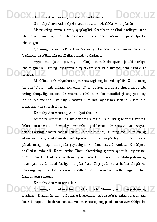 Shimoliy Amerikaning dominant relyef shakllari.
Shimoliy Amerikada relyef shakllari asosan tekisliklar va tog’lardir.
Materikning   butun   g’arbiy   qirg’og’ini   Kordilyera   tog’lari   egallaydi,   ular
shimoldan   janubga,   oltmish   beshinchi   paralleldan   o’ninchi   parallelgacha
cho’zilgan.
Qit’aning markazida Buyuk va Markaziy tekisliklar cho’zilgan va ular ellik
beshinchi va o’ttizinchi parallellar orasida joylashgan.
Appalachi   (eng   qadimiy   tog’lar)   shimoli-sharqdan   janubi-g’arbga
cho’zilgan   va   ularning   joylashuvi   qirq   sakkizinchi   va   o’ttiz   uchinchi   parallellar
orasida.
MakKinli   tog’i   Alyaskaning   markazidagi   eng   baland   tog’dir.   U   olti   ming
bir yuz to’qson metr balandlikka etadi. O’lim vodiysi  tog’lararo chuqurlik bo’lib,
uning   chuqurligi   sakson   olti   metrni   tashkil   etadi,   bu   materikdagi   eng   past   joy
bo’lib, Mojave cho’li va Buyuk havzasi  hududida joylashgan. Balandlik farqi olti
ming ikki yuz etmish olti metr.
Shimoliy Amerikaning yirik relyef shakllari.
Shimoliy   Amerikaning   fizik   xaritasini   ushbu   hududning   tektonik   xaritasi
bilan   solishtirsak,   Shimoliy   Amerika   platformasi   Markaziy   va   Buyuk
tekisliklarning   asosini   tashkil   etishi   ko’rinib   turibdi,   shuning   uchun   relefning
aksariyati tekis, faqat sharqda. past Appalachi tog’lari va g’arbiy tomonda litosfera
plitalarining   aloqa   chizig’ida   joylashgan   ko’chma   hudud   xaritada   Kordilyera
tog’lariga   aylanadi.   Kordilleralar   Tinch   okeanining   g’arbiy   qismida   joylashgan
bo’lib, ular Tinch okeani  va Shimoliy Amerika kontinentalining ikkita plitasining
tutashgan   joyida   hosil   bo’lgan,   tog’lar   balandligi   juda   katta   bo’lib   chiqdi   va
ularning   paydo   bo’lish   jarayoni.   shakllantirish   hozirgacha   tugallanmagan,   u   hali
ham davom etmoqda.
Shimoliy Amerika tekisliklari.
Qit’aning eng  qadimiy hududi  -  kontinental  Shimoliy Amerika plitasining
markazi - Kanada kristalli qalqoni, u Laurentian tog’iga to’g’ri keladi, u erda eng
baland  nuqtalari   besh  yuzdan   etti   yuz  metrgacha,   eng  pasti   esa  yuzdan   ikkigacha
18 