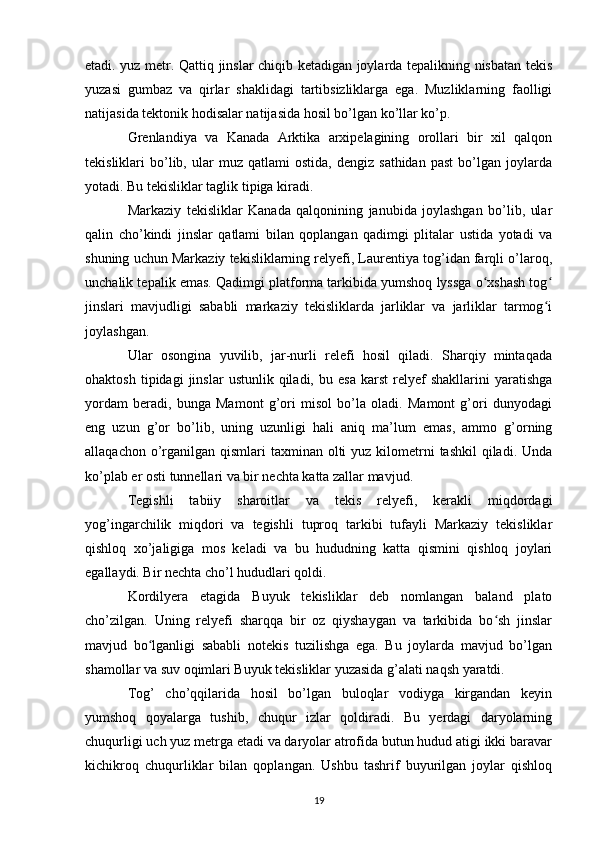 etadi. yuz metr. Qattiq jinslar chiqib ketadigan joylarda tepalikning nisbatan tekis
yuzasi   gumbaz   va   qirlar   shaklidagi   tartibsizliklarga   ega.   Muzliklarning   faolligi
natijasida tektonik hodisalar natijasida hosil bo’lgan ko’llar ko’p.
Grenlandiya   va   Kanada   Arktika   arxipelagining   orollari   bir   xil   qalqon
tekisliklari   bo’lib,  ular   muz   qatlami   ostida,   dengiz   sathidan   past   bo’lgan   joylarda
yotadi. Bu tekisliklar taglik tipiga kiradi.
Markaziy   tekisliklar   Kanada   qalqonining   janubida   joylashgan   bo’lib,   ular
qalin   cho’kindi   jinslar   qatlami   bilan   qoplangan   qadimgi   plitalar   ustida   yotadi   va
shuning uchun Markaziy tekisliklarning relyefi, Laurentiya tog’idan farqli o’laroq,
unchalik tepalik emas. Qadimgi platforma tarkibida yumshoq lyssga o xshash togʻ ʻ
jinslari   mavjudligi   sababli   markaziy   tekisliklarda   jarliklar   va   jarliklar   tarmog i	
ʻ
joylashgan.
Ular   osongina   yuvilib,   jar-nurli   relefi   hosil   qiladi.   Sharqiy   mintaqada
ohaktosh   tipidagi   jinslar   ustunlik  qiladi,   bu  esa   karst   relyef   shakllarini   yaratishga
yordam   beradi,   bunga   Mamont   g’ori   misol   bo’la   oladi.   Mamont   g’ori   dunyodagi
eng   uzun   g’or   bo’lib,   uning   uzunligi   hali   aniq   ma’lum   emas,   ammo   g’orning
allaqachon o’rganilgan  qismlari  taxminan  olti  yuz  kilometrni  tashkil  qiladi. Unda
ko’plab er osti tunnellari va bir nechta katta zallar mavjud.
Tegishli   tabiiy   sharoitlar   va   tekis   relyefi,   kerakli   miqdordagi
yog’ingarchilik   miqdori   va   tegishli   tuproq   tarkibi   tufayli   Markaziy   tekisliklar
qishloq   xo’jaligiga   mos   keladi   va   bu   hududning   katta   qismini   qishloq   joylari
egallaydi. Bir nechta cho’l hududlari qoldi.
Kordilyera   etagida   Buyuk   tekisliklar   deb   nomlangan   baland   plato
cho’zilgan.   Uning   relyefi   sharqqa   bir   oz   qiyshaygan   va   tarkibida   bo sh   jinslar	
ʻ
mavjud   bo lganligi   sababli   notekis   tuzilishga   ega.   Bu   joylarda   mavjud   bo’lgan	
ʻ
shamollar va suv oqimlari Buyuk tekisliklar yuzasida g’alati naqsh yaratdi.
Tog’   cho’qqilarida   hosil   bo’lgan   buloqlar   vodiyga   kirgandan   keyin
yumshoq   qoyalarga   tushib,   chuqur   izlar   qoldiradi.   Bu   yerdagi   daryolarning
chuqurligi uch yuz metrga etadi va daryolar atrofida butun hudud atigi ikki baravar
kichikroq   chuqurliklar   bilan   qoplangan.   Ushbu   tashrif   buyurilgan   joylar   qishloq
19 