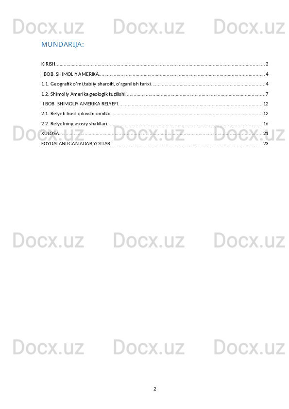 MUN DA RIJ A :
KIRISH .......................................................................................................................................................... 3
I BOB. SHIMOLIY AMERIKA .......................................................................................................................... 4
1.1. Geografik o’rni,tabiiy sharoiti, o’rganilish tarixi .................................................................................... 4
1.2. Shimoliy Amerika geologik tuzilishi ....................................................................................................... 7
II BOB. SHIMOLIY AMERIKA RELYEFI .......................................................................................................... 12
2.1. Relyefi hosil qiluvchi omillar ............................................................................................................... 12
2.2. Relyefning asosiy shakllari .................................................................................................................. 16
XULOSA ...................................................................................................................................................... 21
FOYDALANILGAN ADABIYOTLAR ................................................................................................................ 23
2 